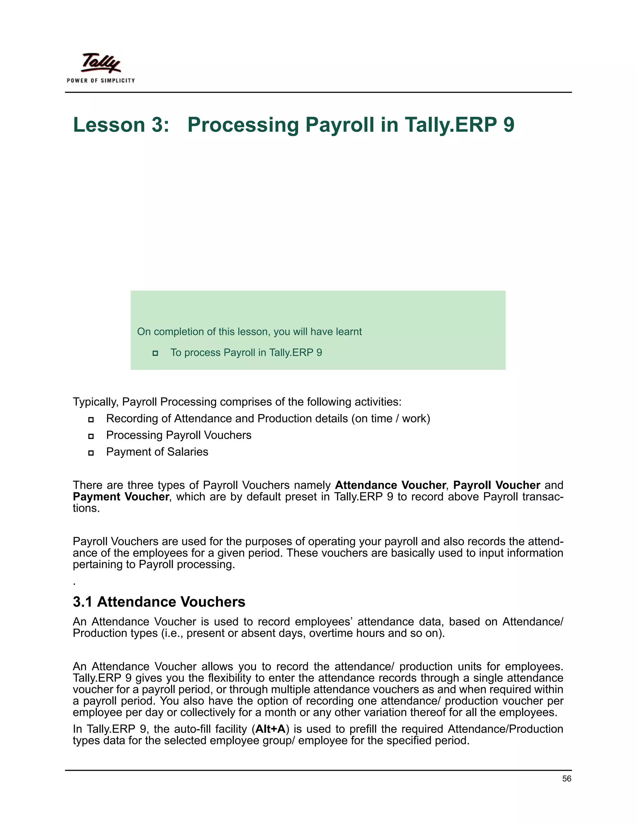 Lesson 3: Processing Payroll in Tally.ERP 9




             Lesson Objectives
             On completion of this lesson, you will have learnt

                    To process Payroll in Tally.ERP 9



Typically, Payroll Processing comprises of the following activities:
      Recording of Attendance and Production details (on time / work)
      Processing Payroll Vouchers
      Payment of Salaries

There are three types of Payroll Vouchers namely Attendance Voucher, Payroll Voucher and
Payment Voucher, which are by default preset in Tally.ERP 9 to record above Payroll transac-
tions.

Payroll Vouchers are used for the purposes of operating your payroll and also records the attend-
ance of the employees for a given period. These vouchers are basically used to input information
pertaining to Payroll processing.
.
3.1 Attendance Vouchers
An Attendance Voucher is used to record employees’ attendance data, based on Attendance/
Production types (i.e., present or absent days, overtime hours and so on).

An Attendance Voucher allows you to record the attendance/ production units for employees.
Tally.ERP 9 gives you the flexibility to enter the attendance records through a single attendance
voucher for a payroll period, or through multiple attendance vouchers as and when required within
a payroll period. You also have the option of recording one attendance/ production voucher per
employee per day or collectively for a month or any other variation thereof for all the employees.
In Tally.ERP 9, the auto-fill facility (Alt+A) is used to prefill the required Attendance/Production
types data for the selected employee group/ employee for the specified period.


                                                                                                   56
 