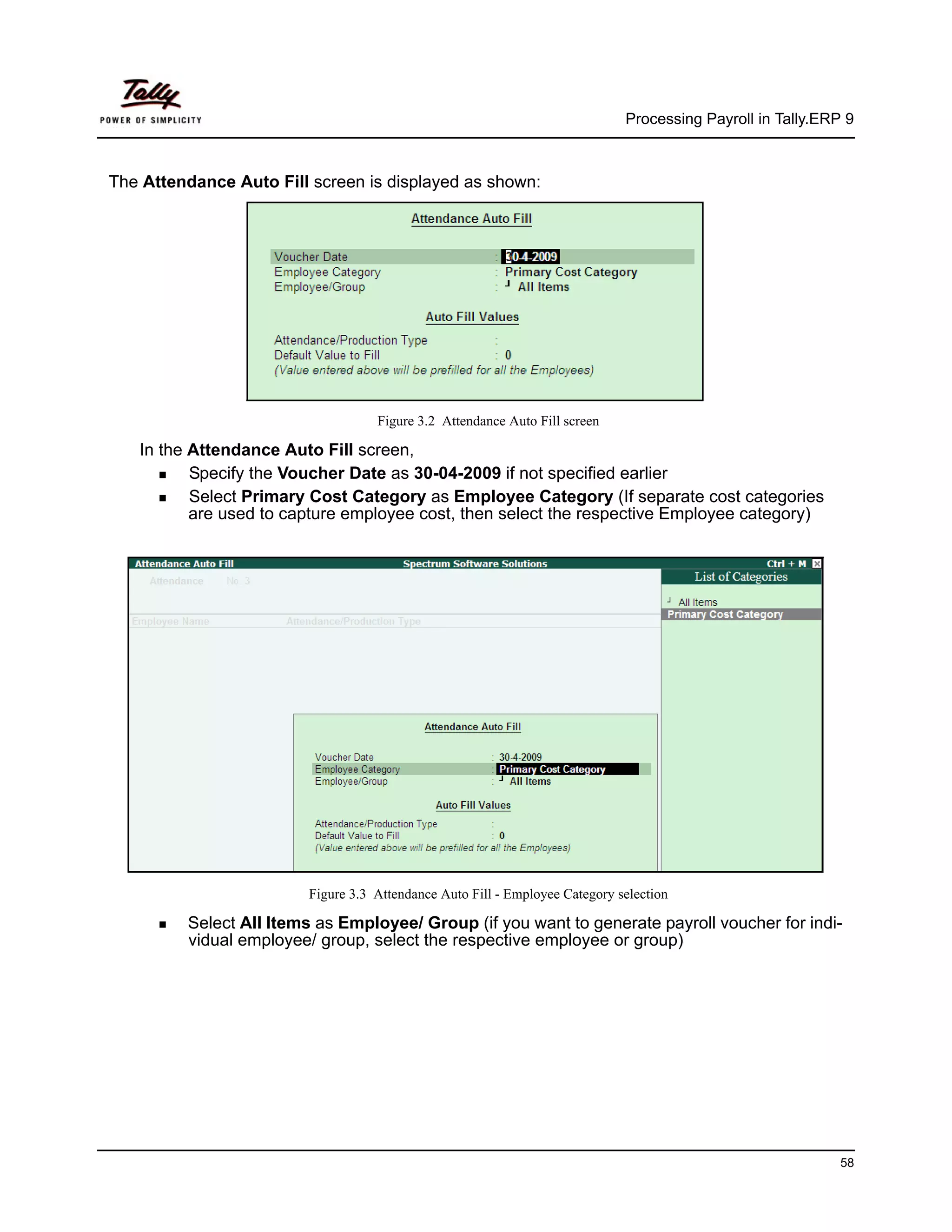 Processing Payroll in Tally.ERP 9



The Attendance Auto Fill screen is displayed as shown:




                                    Figure 3.2 Attendance Auto Fill screen

   In the Attendance Auto Fill screen,
          Specify the Voucher Date as 30-04-2009 if not specified earlier
          Select Primary Cost Category as Employee Category (If separate cost categories
          are used to capture employee cost, then select the respective Employee category)




                         Figure 3.3 Attendance Auto Fill - Employee Category selection

         Select All Items as Employee/ Group (if you want to generate payroll voucher for indi-
         vidual employee/ group, select the respective employee or group)




                                                                                                             58
 