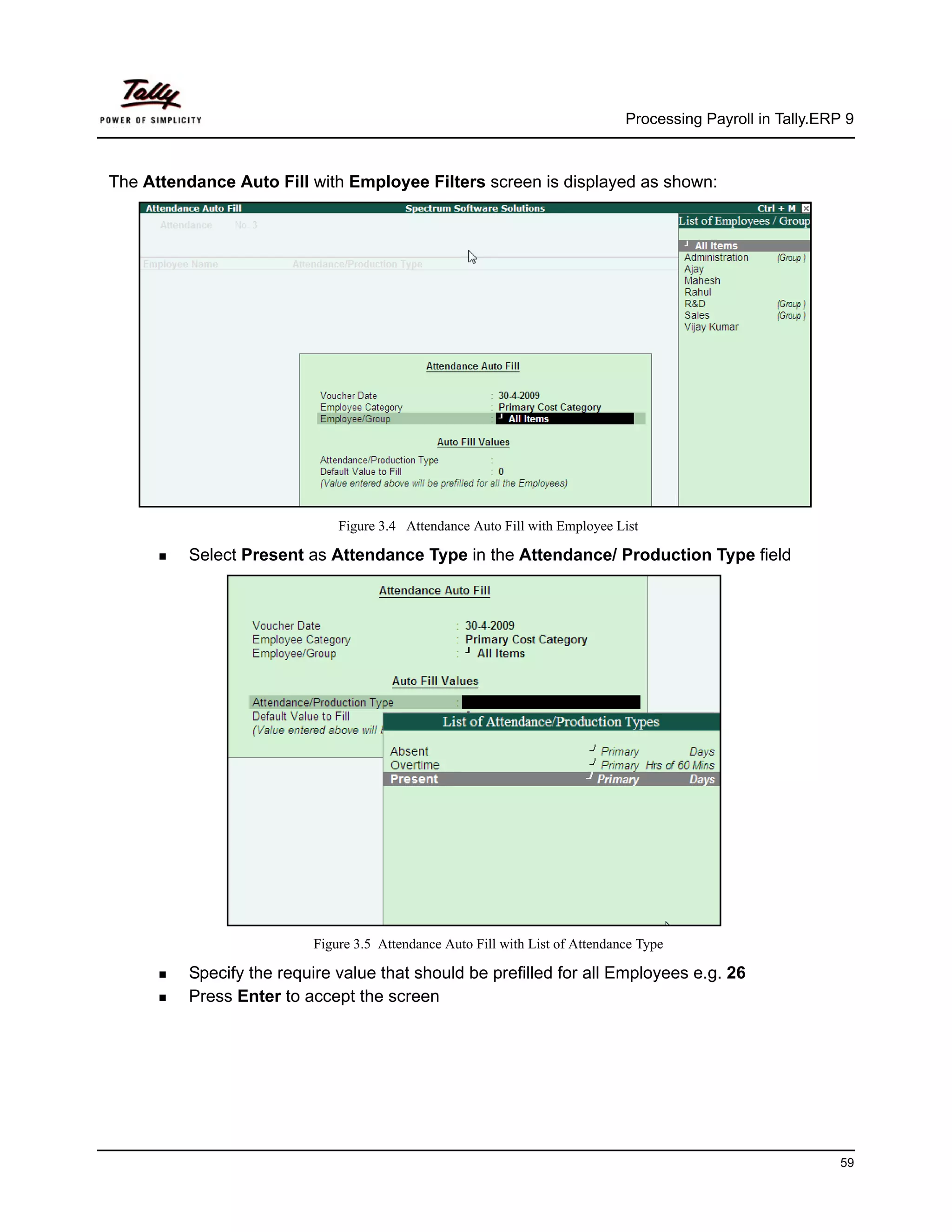 Processing Payroll in Tally.ERP 9



The Attendance Auto Fill with Employee Filters screen is displayed as shown:




                               Figure 3.4 Attendance Auto Fill with Employee List

          Select Present as Attendance Type in the Attendance/ Production Type field




                           Figure 3.5 Attendance Auto Fill with List of Attendance Type

          Specify the require value that should be prefilled for all Employees e.g. 26
          Press Enter to accept the screen




                                                                                                               59
 