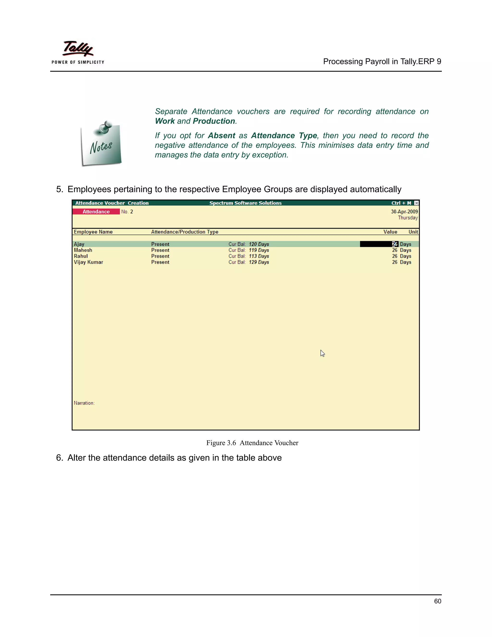 Processing Payroll in Tally.ERP 9




                         Separate Attendance vouchers are required for recording attendance on
                         Work and Production.
                         If you opt for Absent as Attendance Type, then you need to record the
                         negative attendance of the employees. This minimises data entry time and
                         manages the data entry by exception.



5. Employees pertaining to the respective Employee Groups are displayed automatically




                                       Figure 3.6 Attendance Voucher

6. Alter the attendance details as given in the table above




                                                                                                      60
 
