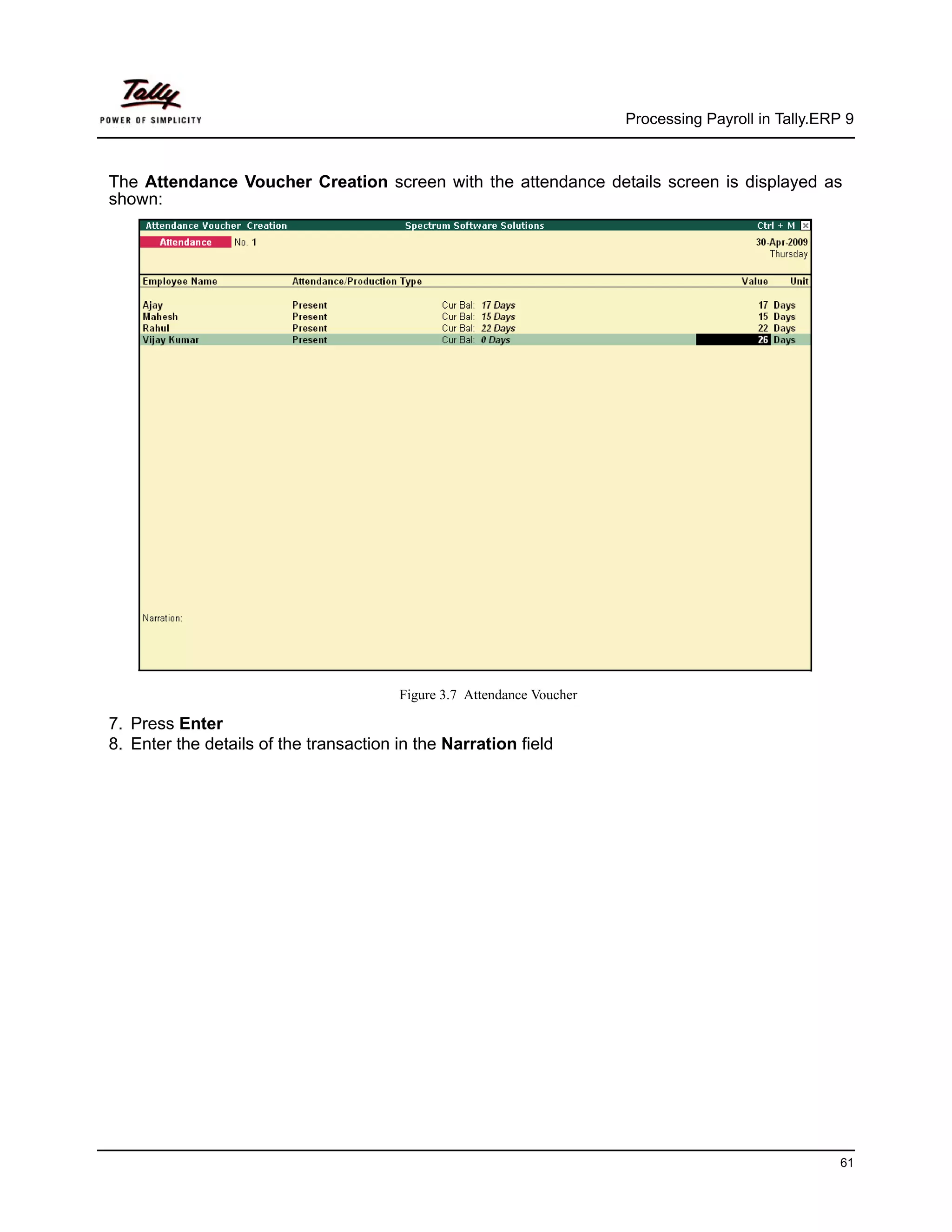 Processing Payroll in Tally.ERP 9



The Attendance Voucher Creation screen with the attendance details screen is displayed as
shown:




                                        Figure 3.7 Attendance Voucher

7. Press Enter
8. Enter the details of the transaction in the Narration field




                                                                                                       61
 