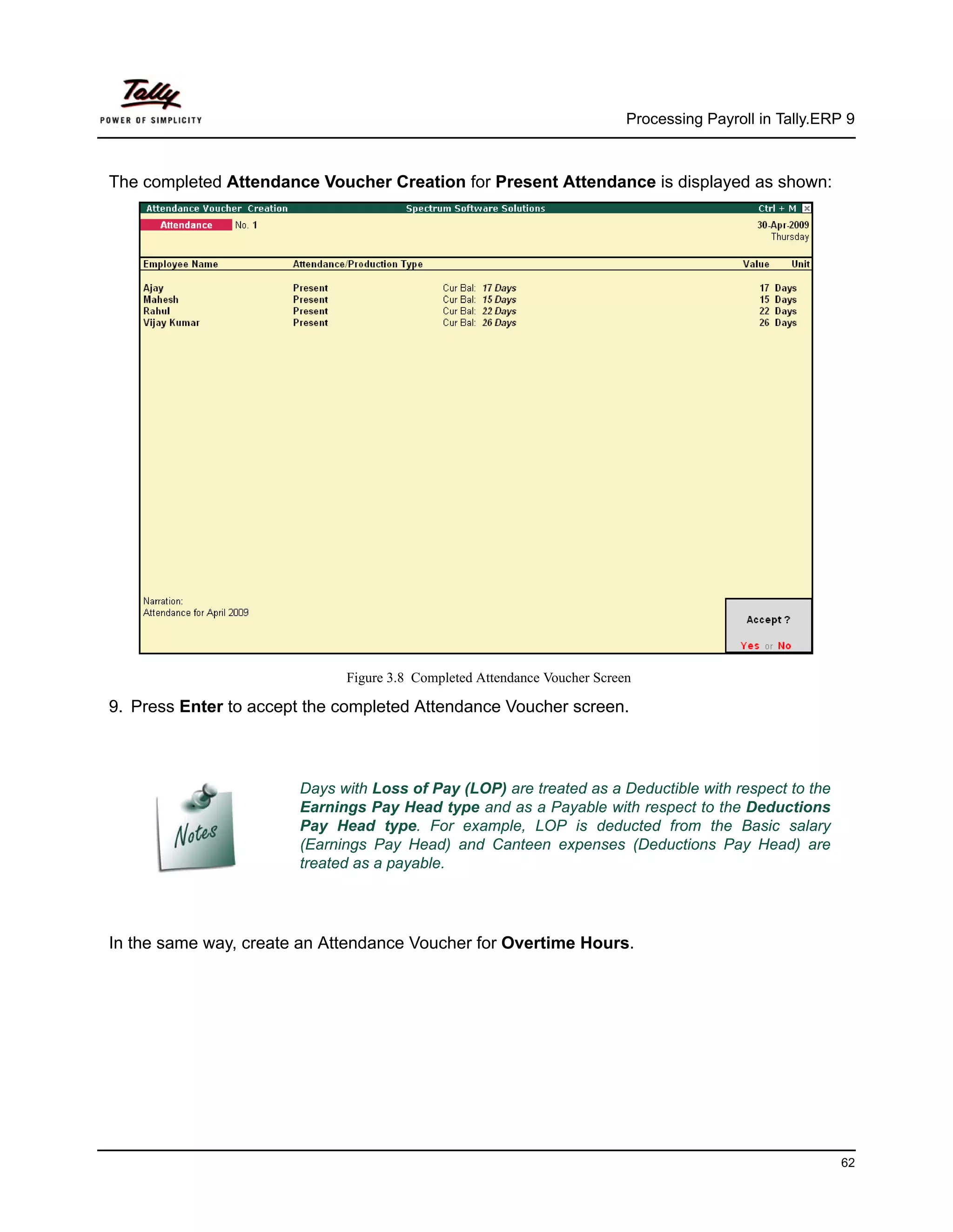 Processing Payroll in Tally.ERP 9



The completed Attendance Voucher Creation for Present Attendance is displayed as shown:




                             Figure 3.8 Completed Attendance Voucher Screen

9. Press Enter to accept the completed Attendance Voucher screen.



                       Days with Loss of Pay (LOP) are treated as a Deductible with respect to the
                       Earnings Pay Head type and as a Payable with respect to the Deductions
                       Pay Head type. For example, LOP is deducted from the Basic salary
                       (Earnings Pay Head) and Canteen expenses (Deductions Pay Head) are
                       treated as a payable.




In the same way, create an Attendance Voucher for Overtime Hours.




                                                                                                         62
 