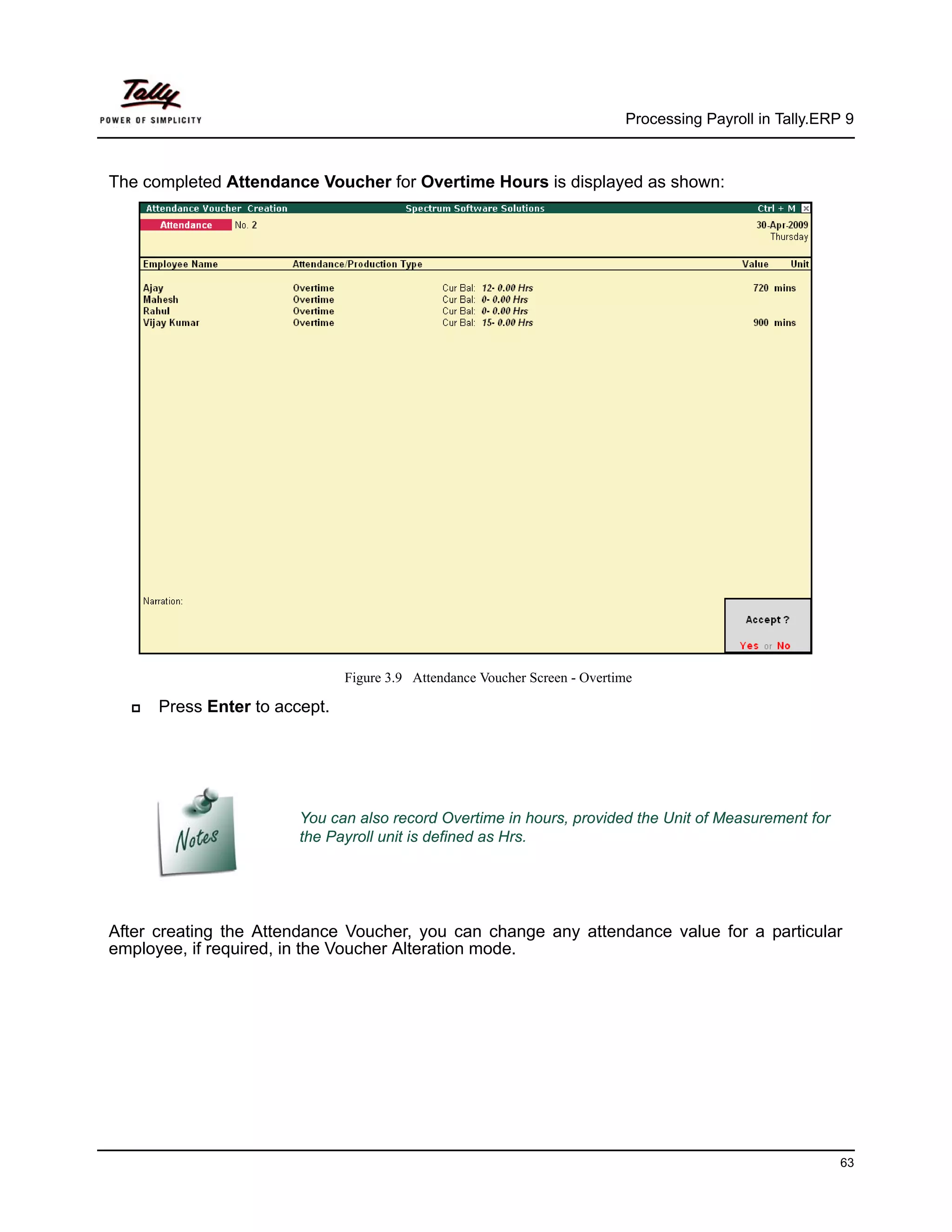 Processing Payroll in Tally.ERP 9



The completed Attendance Voucher for Overtime Hours is displayed as shown:




                               Figure 3.9 Attendance Voucher Screen - Overtime

      Press Enter to accept.




                        You can also record Overtime in hours, provided the Unit of Measurement for
                        the Payroll unit is defined as Hrs.




After creating the Attendance Voucher, you can change any attendance value for a particular
employee, if required, in the Voucher Alteration mode.




                                                                                                           63
 