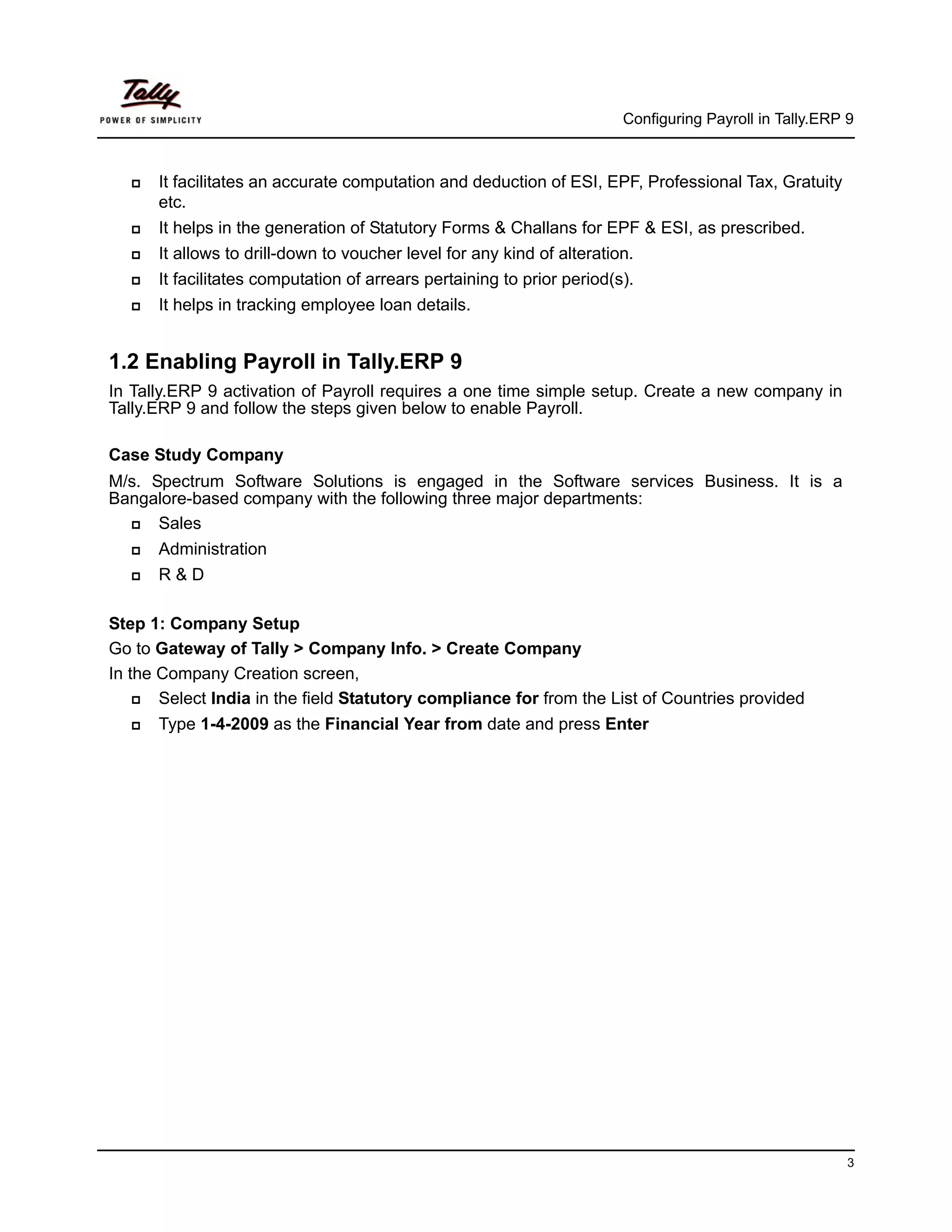 Configuring Payroll in Tally.ERP 9



      It facilitates an accurate computation and deduction of ESI, EPF, Professional Tax, Gratuity
      etc.
      It helps in the generation of Statutory Forms & Challans for EPF & ESI, as prescribed.
      It allows to drill-down to voucher level for any kind of alteration.
      It facilitates computation of arrears pertaining to prior period(s).
      It helps in tracking employee loan details.


1.2 Enabling Payroll in Tally.ERP 9
In Tally.ERP 9 activation of Payroll requires a one time simple setup. Create a new company in
Tally.ERP 9 and follow the steps given below to enable Payroll.

Case Study Company
M/s. Spectrum Software Solutions is engaged in the Software services Business. It is a
Bangalore-based company with the following three major departments:
      Sales
      Administration
      R&D

Step 1: Company Setup
Go to Gateway of Tally > Company Info. > Create Company
In the Company Creation screen,
       Select India in the field Statutory compliance for from the List of Countries provided
      Type 1-4-2009 as the Financial Year from date and press Enter




                                                                                                         3
 