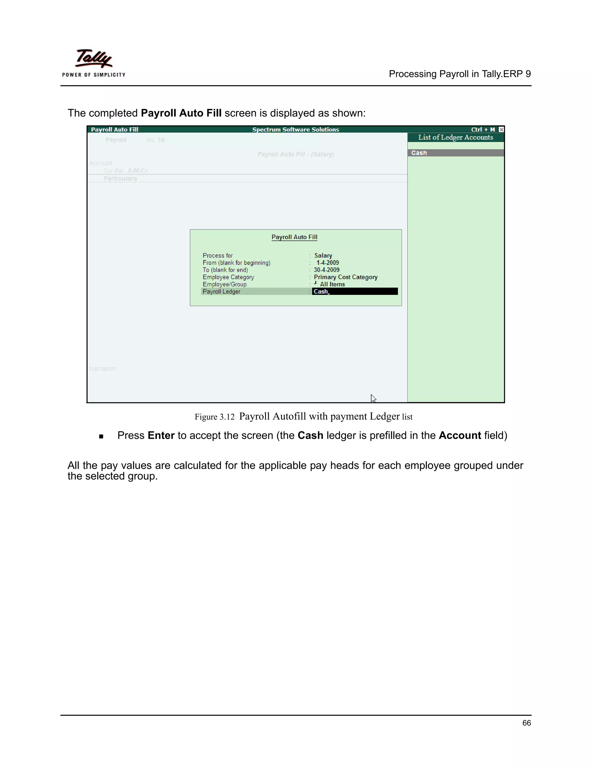 Processing Payroll in Tally.ERP 9



The completed Payroll Auto Fill screen is displayed as shown:




                          Figure 3.12   Payroll Autofill with payment Ledger list
          Press Enter to accept the screen (the Cash ledger is prefilled in the Account field)

All the pay values are calculated for the applicable pay heads for each employee grouped under
the selected group.




                                                                                                          66
 