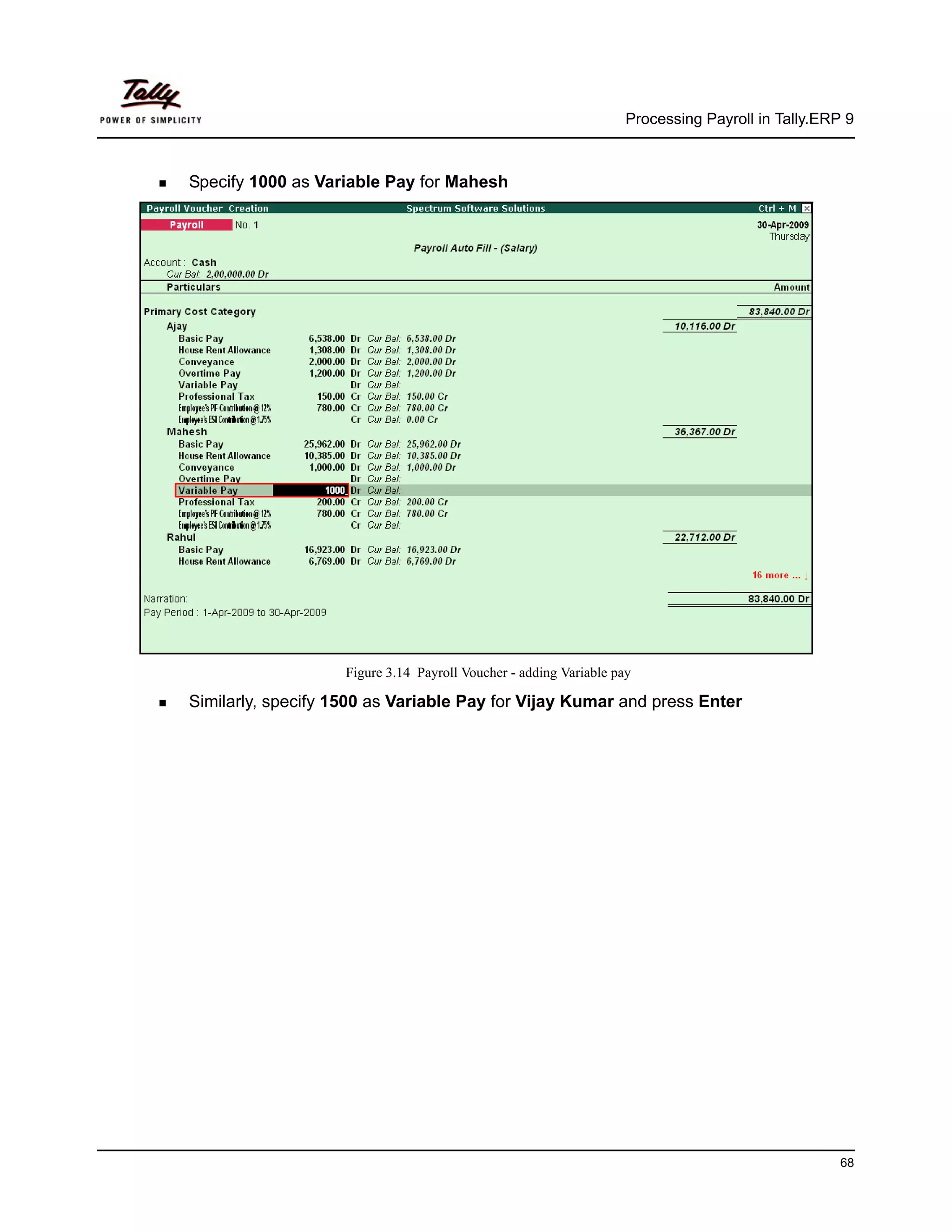 Processing Payroll in Tally.ERP 9



Specify 1000 as Variable Pay for Mahesh




                    Figure 3.14 Payroll Voucher - adding Variable pay

Similarly, specify 1500 as Variable Pay for Vijay Kumar and press Enter




                                                                                                   68
 