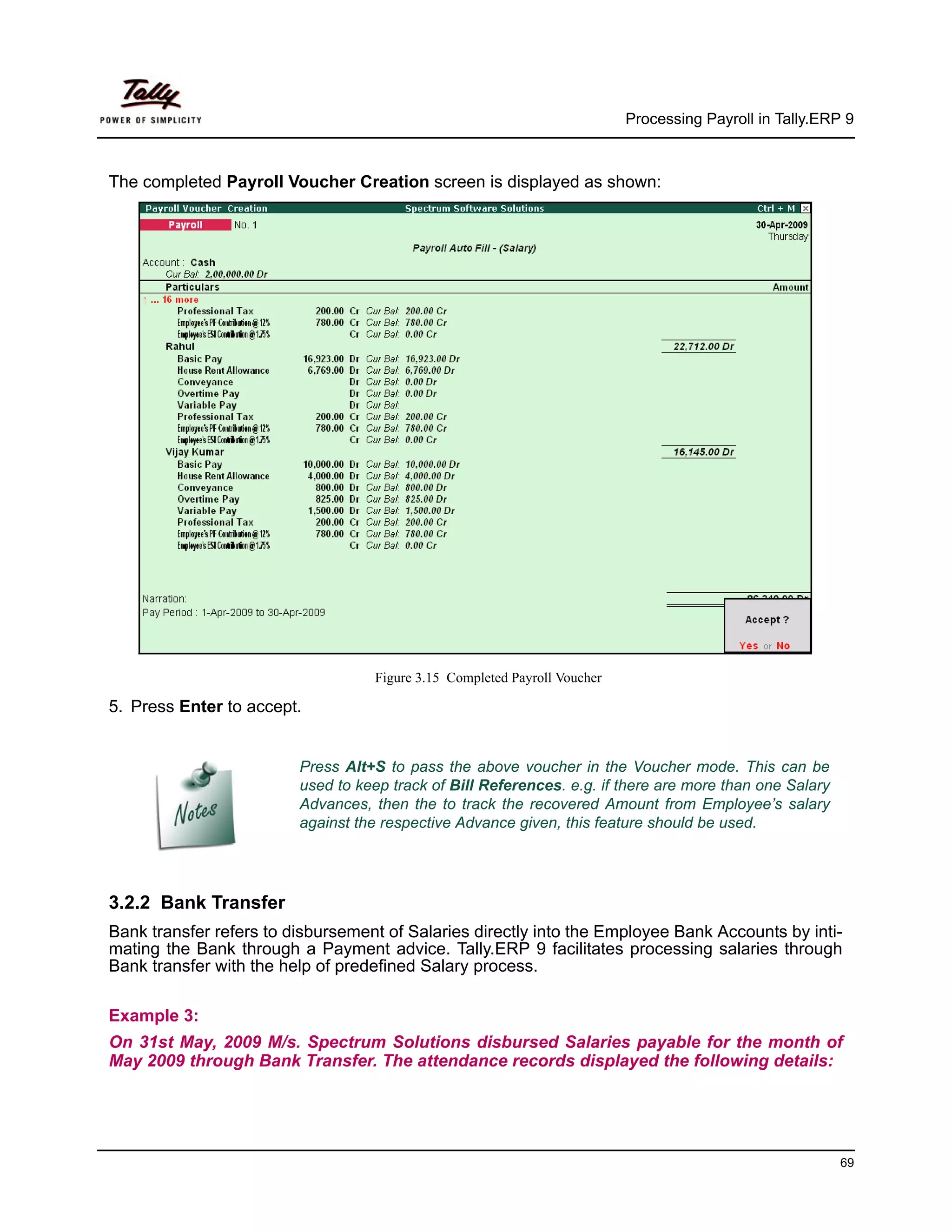 Processing Payroll in Tally.ERP 9



The completed Payroll Voucher Creation screen is displayed as shown:




                                   Figure 3.15 Completed Payroll Voucher

5. Press Enter to accept.


                         Press Alt+S to pass the above voucher in the Voucher mode. This can be
                         used to keep track of Bill References. e.g. if there are more than one Salary
                         Advances, then the to track the recovered Amount from Employee’s salary
                         against the respective Advance given, this feature should be used.




3.2.2 Bank Transfer
Bank transfer refers to disbursement of Salaries directly into the Employee Bank Accounts by inti-
mating the Bank through a Payment advice. Tally.ERP 9 facilitates processing salaries through
Bank transfer with the help of predefined Salary process.

Example 3:
On 31st May, 2009 M/s. Spectrum Solutions disbursed Salaries payable for the month of
May 2009 through Bank Transfer. The attendance records displayed the following details:




                                                                                                          69
 