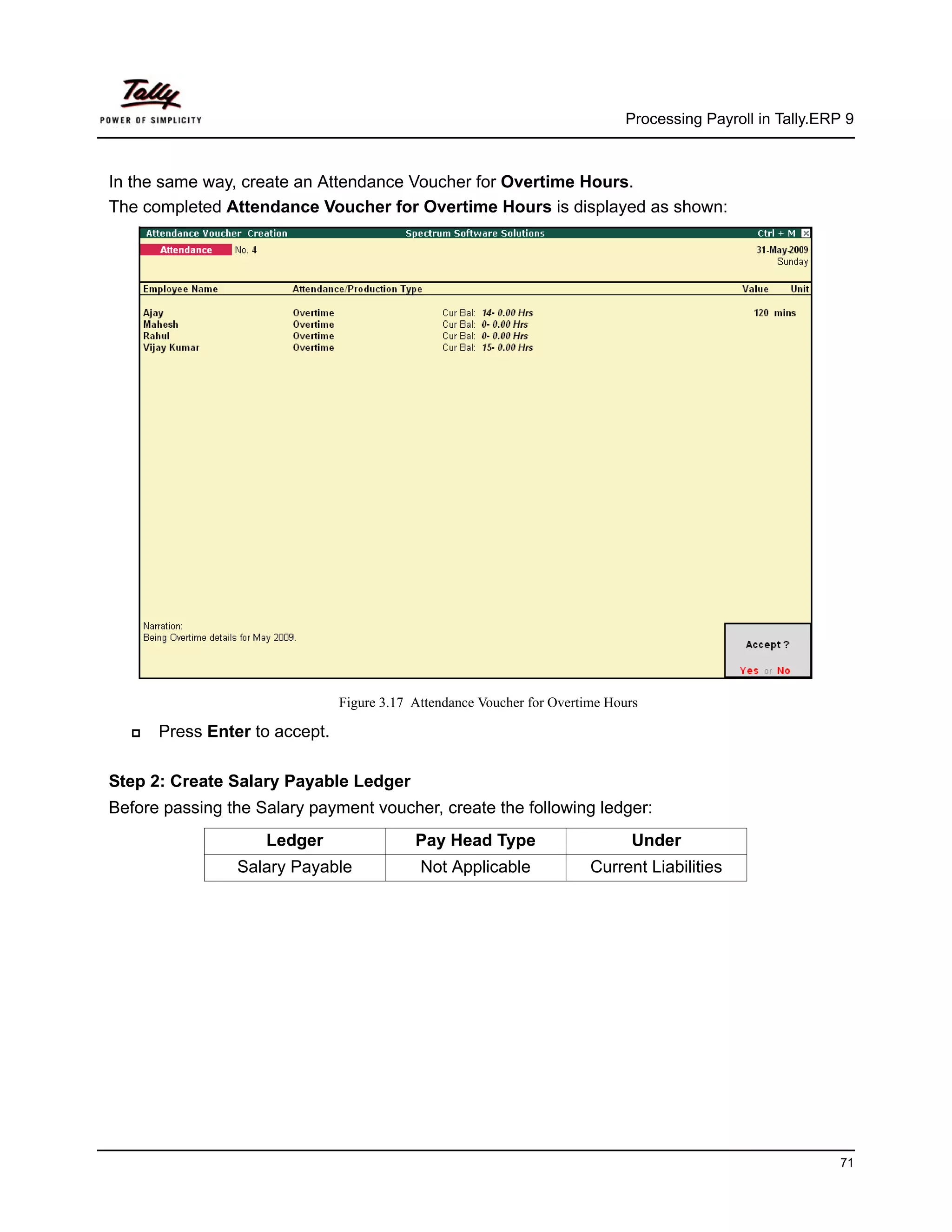Processing Payroll in Tally.ERP 9



In the same way, create an Attendance Voucher for Overtime Hours.
The completed Attendance Voucher for Overtime Hours is displayed as shown:




                               Figure 3.17 Attendance Voucher for Overtime Hours

      Press Enter to accept.

Step 2: Create Salary Payable Ledger
Before passing the Salary payment voucher, create the following ledger:
                    Ledger                 Pay Head Type                       Under
                Salary Payable              Not Applicable              Current Liabilities




                                                                                                            71
 