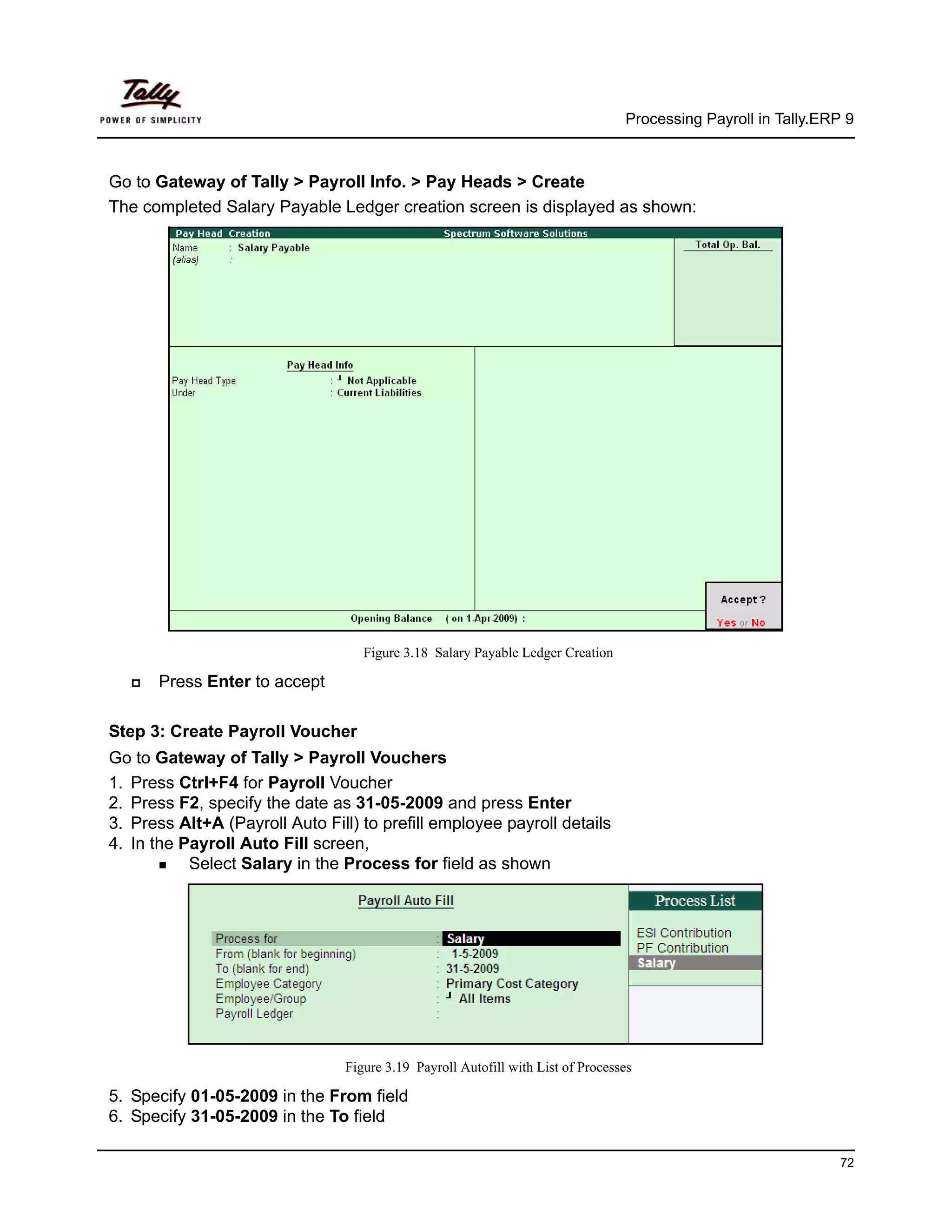 Processing Payroll in Tally.ERP 9



Go to Gateway of Tally > Payroll Info. > Pay Heads > Create
The completed Salary Payable Ledger creation screen is displayed as shown:




                                   Figure 3.18 Salary Payable Ledger Creation

      Press Enter to accept

Step 3: Create Payroll Voucher
Go to Gateway of Tally > Payroll Vouchers
1. Press Ctrl+F4 for Payroll Voucher
2. Press F2, specify the date as 31-05-2009 and press Enter
3. Press Alt+A (Payroll Auto Fill) to prefill employee payroll details
4. In the Payroll Auto Fill screen,
           Select Salary in the Process for field as shown




                                Figure 3.19 Payroll Autofill with List of Processes

5. Specify 01-05-2009 in the From field
6. Specify 31-05-2009 in the To field

                                                                                                                72
 