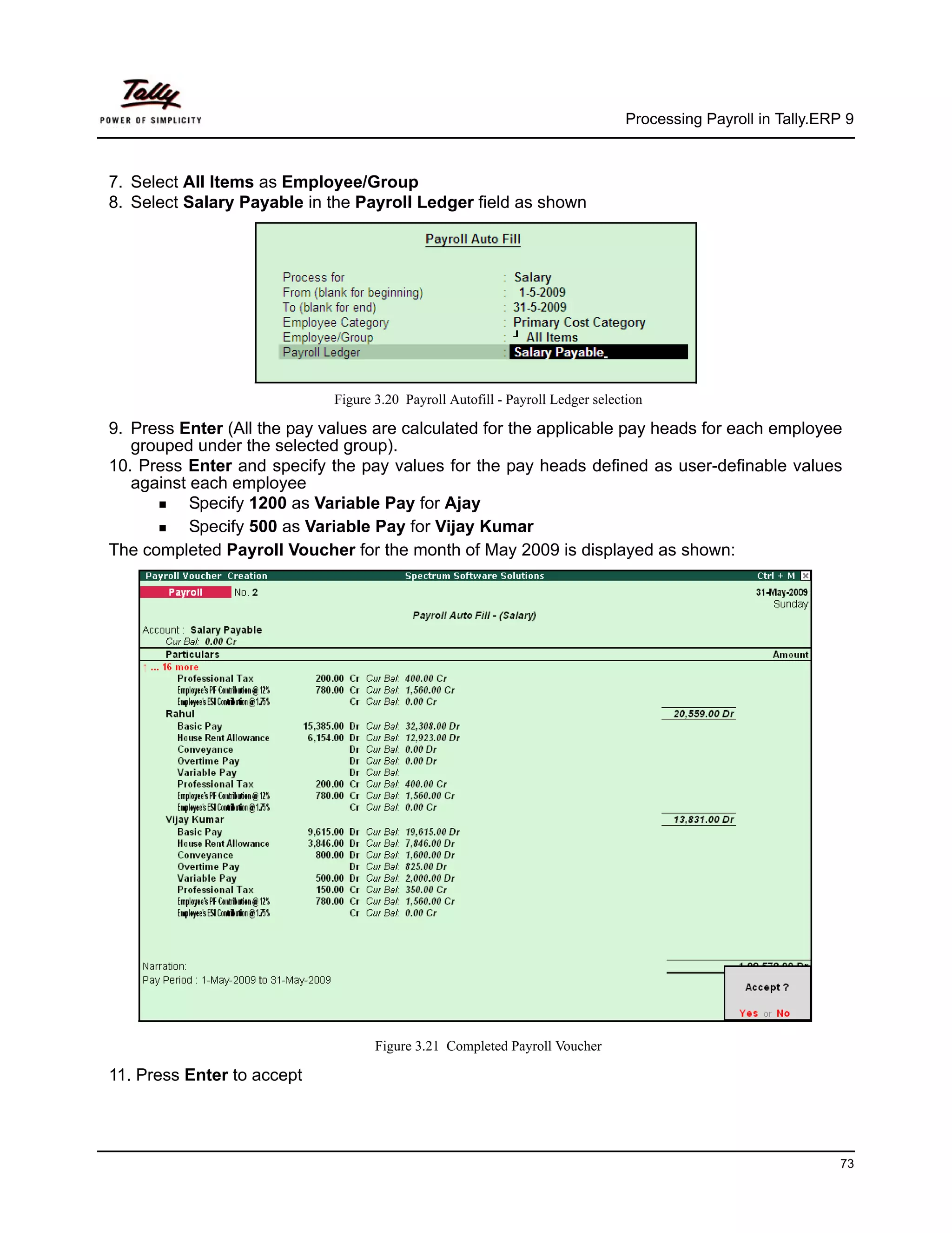 Processing Payroll in Tally.ERP 9



7. Select All Items as Employee/Group
8. Select Salary Payable in the Payroll Ledger field as shown




                             Figure 3.20 Payroll Autofill - Payroll Ledger selection

9. Press Enter (All the pay values are calculated for the applicable pay heads for each employee
   grouped under the selected group).
10. Press Enter and specify the pay values for the pay heads defined as user-definable values
   against each employee
           Specify 1200 as Variable Pay for Ajay
           Specify 500 as Variable Pay for Vijay Kumar
The completed Payroll Voucher for the month of May 2009 is displayed as shown:




                                    Figure 3.21 Completed Payroll Voucher

11. Press Enter to accept




                                                                                                               73
 