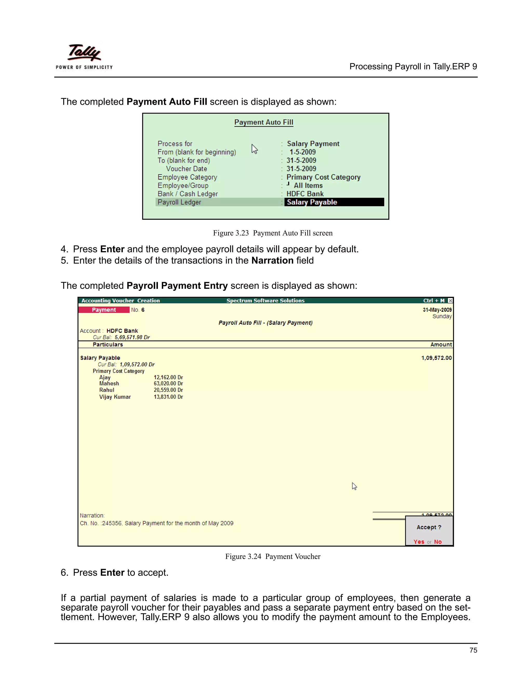 Processing Payroll in Tally.ERP 9



The completed Payment Auto Fill screen is displayed as shown:




                                    Figure 3.23 Payment Auto Fill screen

4. Press Enter and the employee payroll details will appear by default.
5. Enter the details of the transactions in the Narration field

The completed Payroll Payment Entry screen is displayed as shown:




                                       Figure 3.24 Payment Voucher

6. Press Enter to accept.

If a partial payment of salaries is made to a particular group of employees, then generate a
separate payroll voucher for their payables and pass a separate payment entry based on the set-
tlement. However, Tally.ERP 9 also allows you to modify the payment amount to the Employees.


                                                                                                          75
 