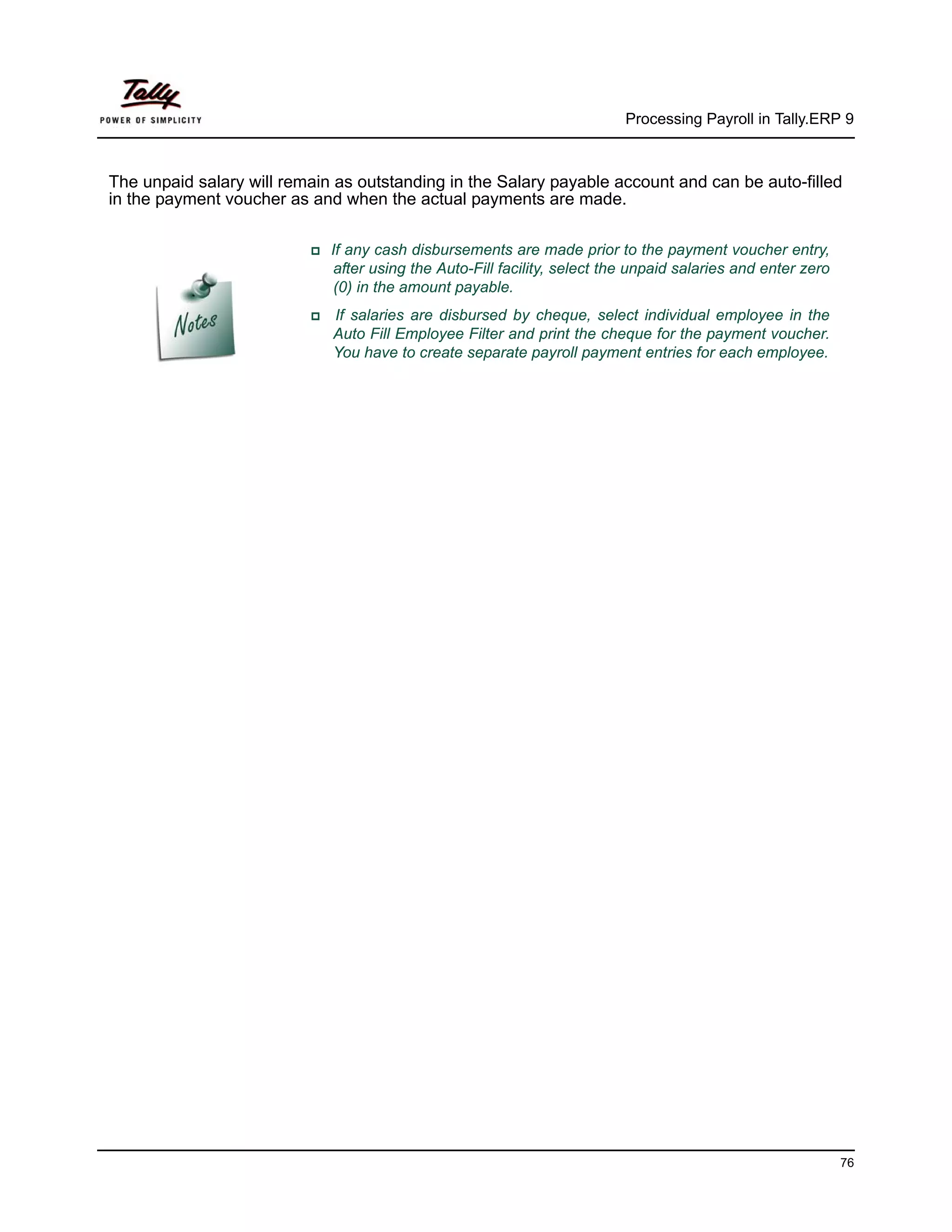 Processing Payroll in Tally.ERP 9



The unpaid salary will remain as outstanding in the Salary payable account and can be auto-filled
in the payment voucher as and when the actual payments are made.

                             If any cash disbursements are made prior to the payment voucher entry,
                              after using the Auto-Fill facility, select the unpaid salaries and enter zero
                              (0) in the amount payable.
                             If salaries are disbursed by cheque, select individual employee in the
                             Auto Fill Employee Filter and print the cheque for the payment voucher.
                             You have to create separate payroll payment entries for each employee.




                                                                                                              76
 
