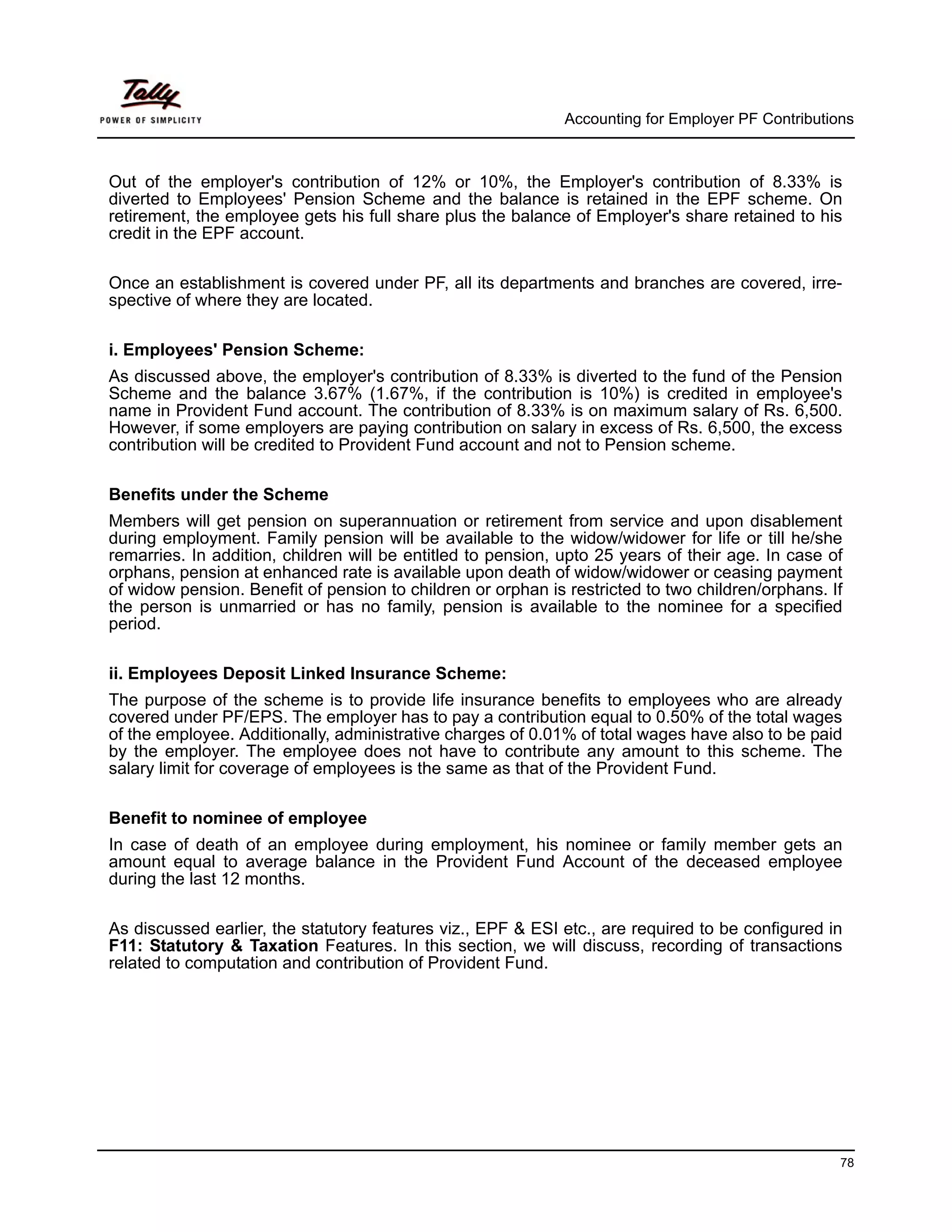 Accounting for Employer PF Contributions



Out of the employer's contribution of 12% or 10%, the Employer's contribution of 8.33% is
diverted to Employees' Pension Scheme and the balance is retained in the EPF scheme. On
retirement, the employee gets his full share plus the balance of Employer's share retained to his
credit in the EPF account.

Once an establishment is covered under PF, all its departments and branches are covered, irre-
spective of where they are located.

i. Employees' Pension Scheme:
As discussed above, the employer's contribution of 8.33% is diverted to the fund of the Pension
Scheme and the balance 3.67% (1.67%, if the contribution is 10%) is credited in employee's
name in Provident Fund account. The contribution of 8.33% is on maximum salary of Rs. 6,500.
However, if some employers are paying contribution on salary in excess of Rs. 6,500, the excess
contribution will be credited to Provident Fund account and not to Pension scheme.

Benefits under the Scheme
Members will get pension on superannuation or retirement from service and upon disablement
during employment. Family pension will be available to the widow/widower for life or till he/she
remarries. In addition, children will be entitled to pension, upto 25 years of their age. In case of
orphans, pension at enhanced rate is available upon death of widow/widower or ceasing payment
of widow pension. Benefit of pension to children or orphan is restricted to two children/orphans. If
the person is unmarried or has no family, pension is available to the nominee for a specified
period.

ii. Employees Deposit Linked Insurance Scheme:
The purpose of the scheme is to provide life insurance benefits to employees who are already
covered under PF/EPS. The employer has to pay a contribution equal to 0.50% of the total wages
of the employee. Additionally, administrative charges of 0.01% of total wages have also to be paid
by the employer. The employee does not have to contribute any amount to this scheme. The
salary limit for coverage of employees is the same as that of the Provident Fund.

Benefit to nominee of employee
In case of death of an employee during employment, his nominee or family member gets an
amount equal to average balance in the Provident Fund Account of the deceased employee
during the last 12 months.

As discussed earlier, the statutory features viz., EPF & ESI etc., are required to be configured in
F11: Statutory & Taxation Features. In this section, we will discuss, recording of transactions
related to computation and contribution of Provident Fund.




                                                                                                    78
 