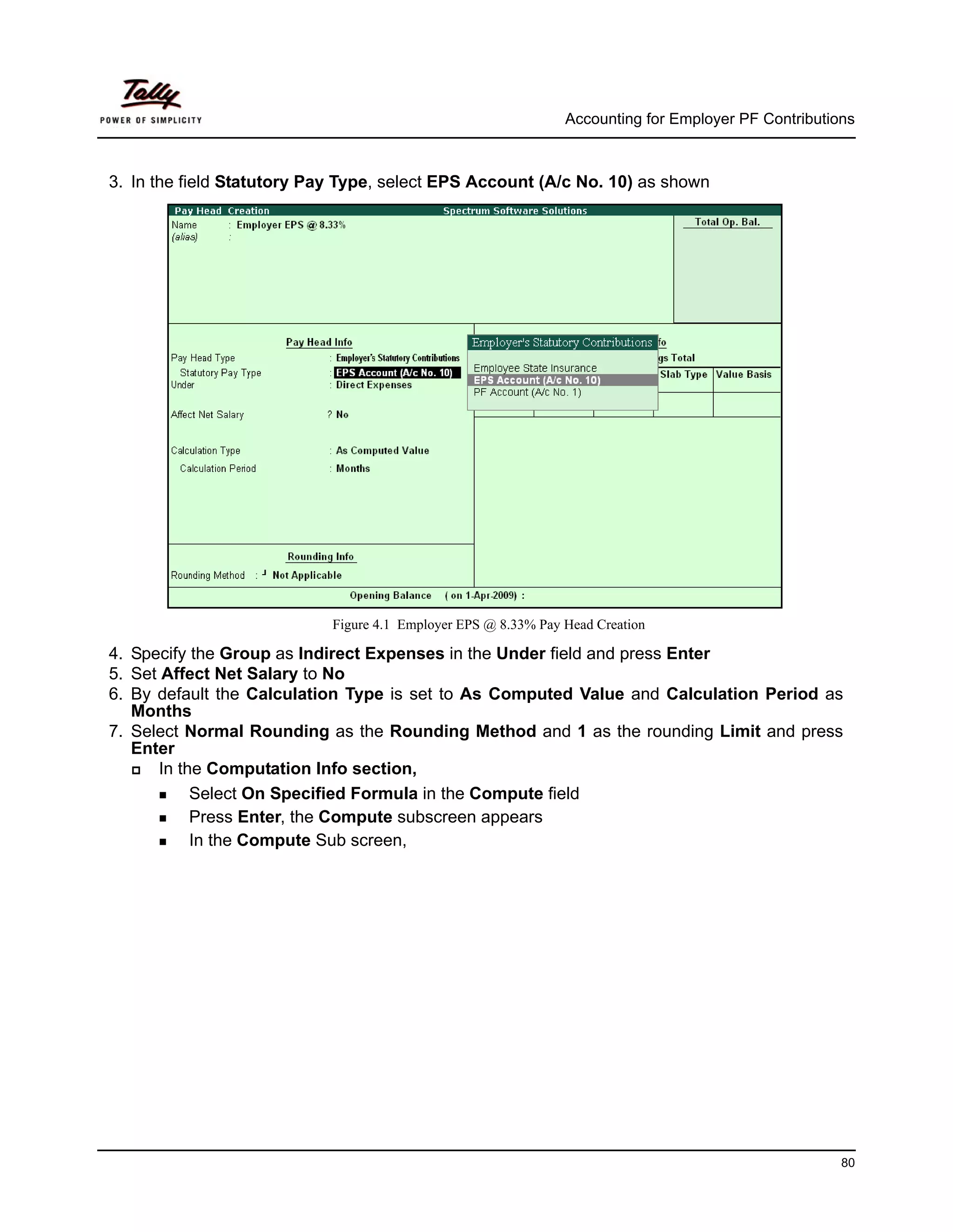 Accounting for Employer PF Contributions



3. In the field Statutory Pay Type, select EPS Account (A/c No. 10) as shown




                            Figure 4.1 Employer EPS @ 8.33% Pay Head Creation

4. Specify the Group as Indirect Expenses in the Under field and press Enter
5. Set Affect Net Salary to No
6. By default the Calculation Type is set to As Computed Value and Calculation Period as
   Months
7. Select Normal Rounding as the Rounding Method and 1 as the rounding Limit and press
   Enter
      In the Computation Info section,
           Select On Specified Formula in the Compute field
           Press Enter, the Compute subscreen appears
           In the Compute Sub screen,




                                                                                                      80
 