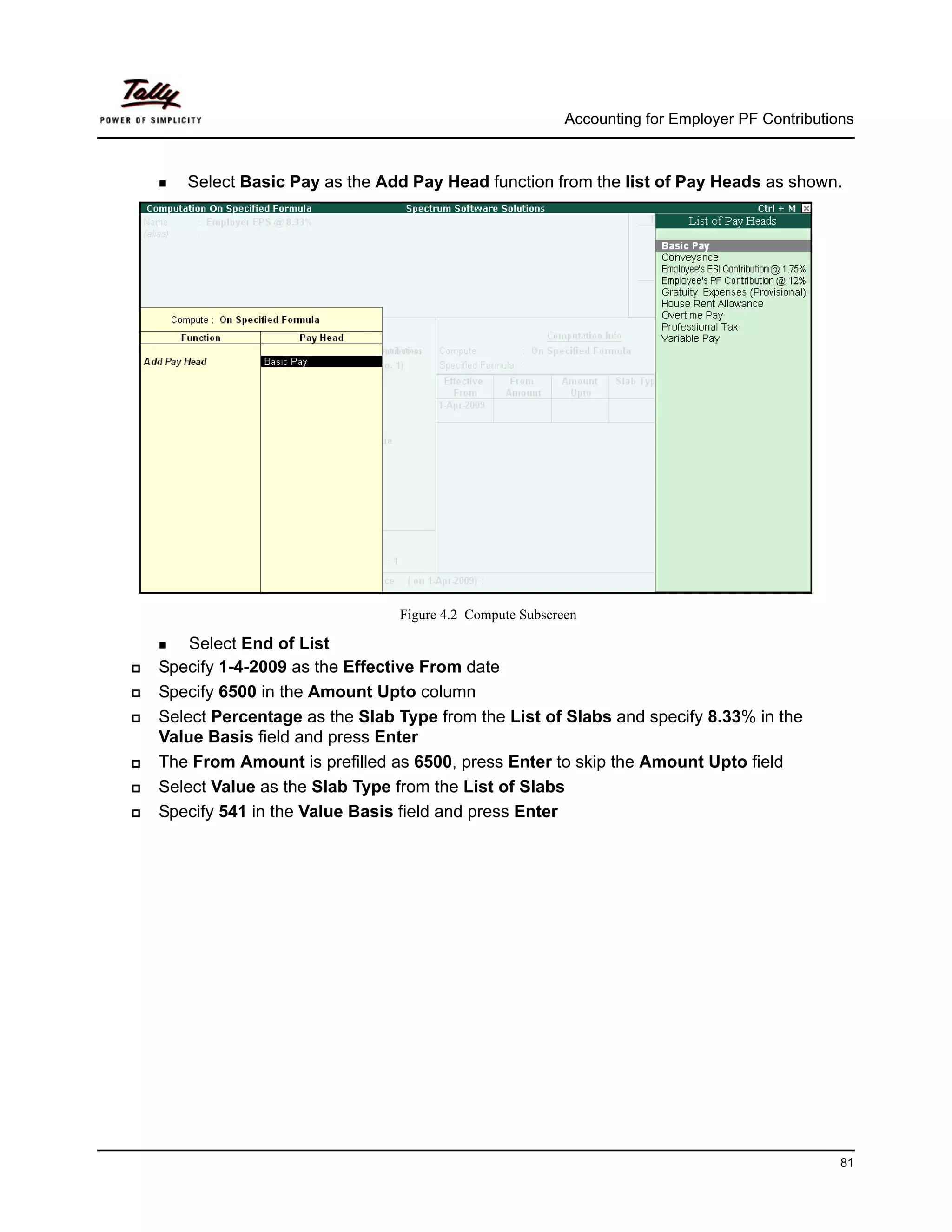 Accounting for Employer PF Contributions



   Select Basic Pay as the Add Pay Head function from the list of Pay Heads as shown.




                              Figure 4.2 Compute Subscreen

    Select End of List
Specify 1-4-2009 as the Effective From date
Specify 6500 in the Amount Upto column
Select Percentage as the Slab Type from the List of Slabs and specify 8.33% in the
Value Basis field and press Enter
The From Amount is prefilled as 6500, press Enter to skip the Amount Upto field
Select Value as the Slab Type from the List of Slabs
Specify 541 in the Value Basis field and press Enter




                                                                                              81
 