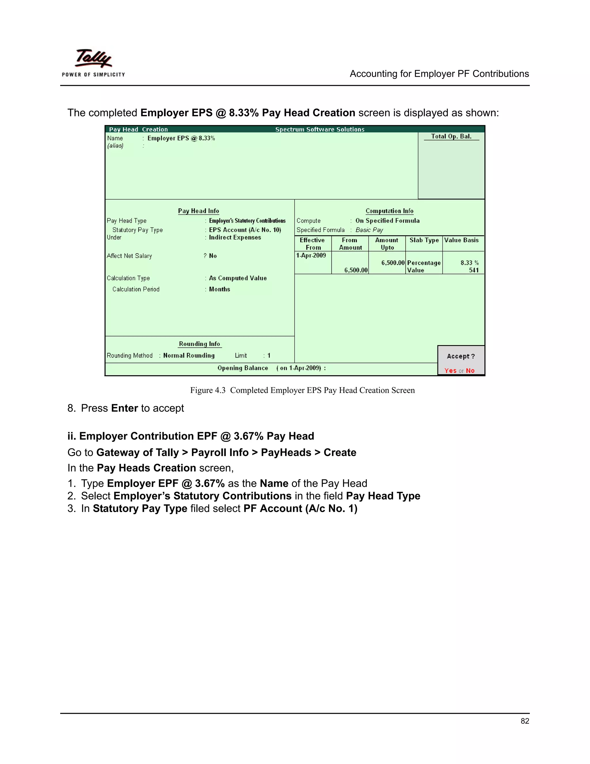 Accounting for Employer PF Contributions



The completed Employer EPS @ 8.33% Pay Head Creation screen is displayed as shown:




                           Figure 4.3 Completed Employer EPS Pay Head Creation Screen

8. Press Enter to accept

ii. Employer Contribution EPF @ 3.67% Pay Head
Go to Gateway of Tally > Payroll Info > PayHeads > Create
In the Pay Heads Creation screen,
1. Type Employer EPF @ 3.67% as the Name of the Pay Head
2. Select Employer’s Statutory Contributions in the field Pay Head Type
3. In Statutory Pay Type filed select PF Account (A/c No. 1)




                                                                                                          82
 