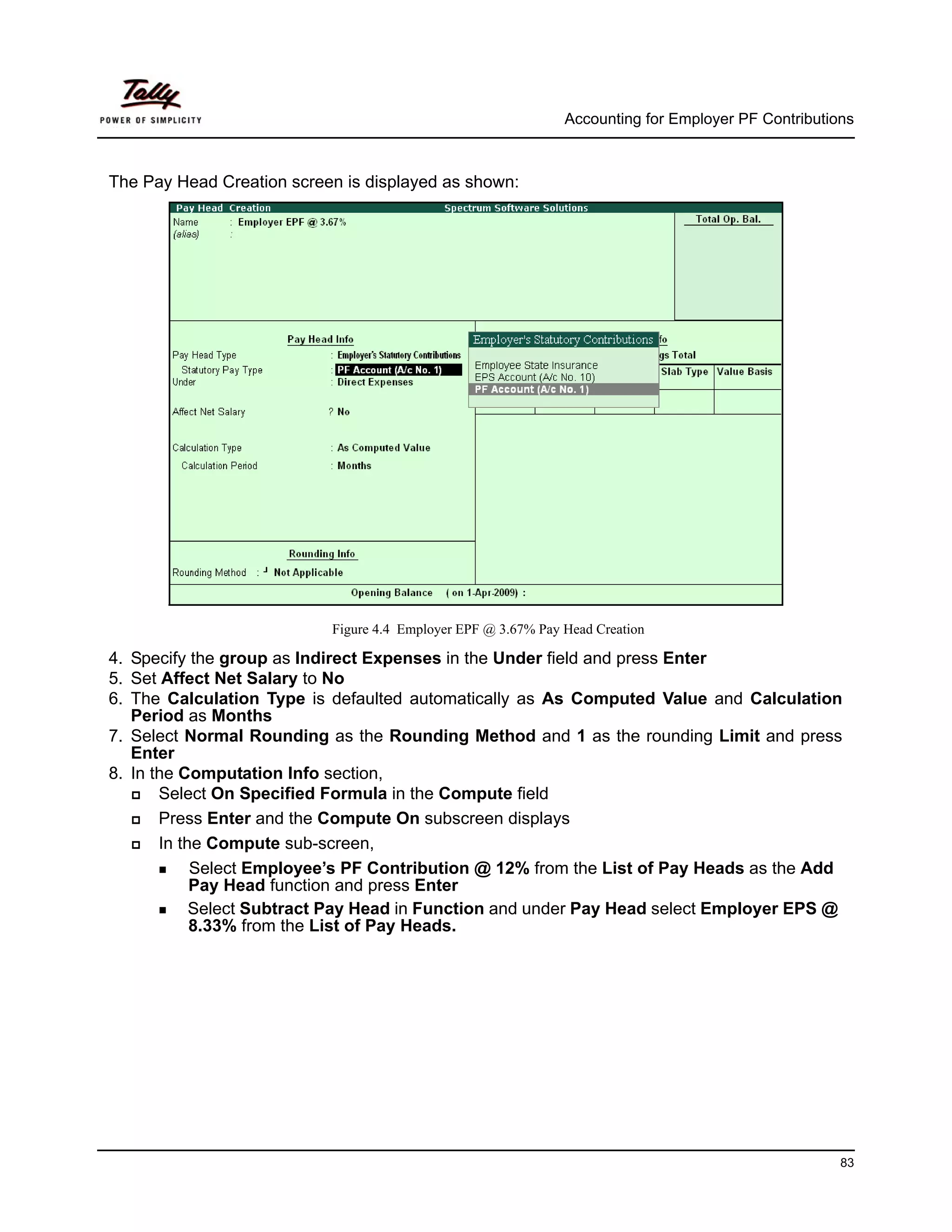 Accounting for Employer PF Contributions



The Pay Head Creation screen is displayed as shown:




                           Figure 4.4 Employer EPF @ 3.67% Pay Head Creation

4. Specify the group as Indirect Expenses in the Under field and press Enter
5. Set Affect Net Salary to No
6. The Calculation Type is defaulted automatically as As Computed Value and Calculation
   Period as Months
7. Select Normal Rounding as the Rounding Method and 1 as the rounding Limit and press
   Enter
8. In the Computation Info section,
       Select On Specified Formula in the Compute field
       Press Enter and the Compute On subscreen displays
       In the Compute sub-screen,
            Select Employee’s PF Contribution @ 12% from the List of Pay Heads as the Add
            Pay Head function and press Enter
            Select Subtract Pay Head in Function and under Pay Head select Employer EPS @
            8.33% from the List of Pay Heads.




                                                                                                     83
 