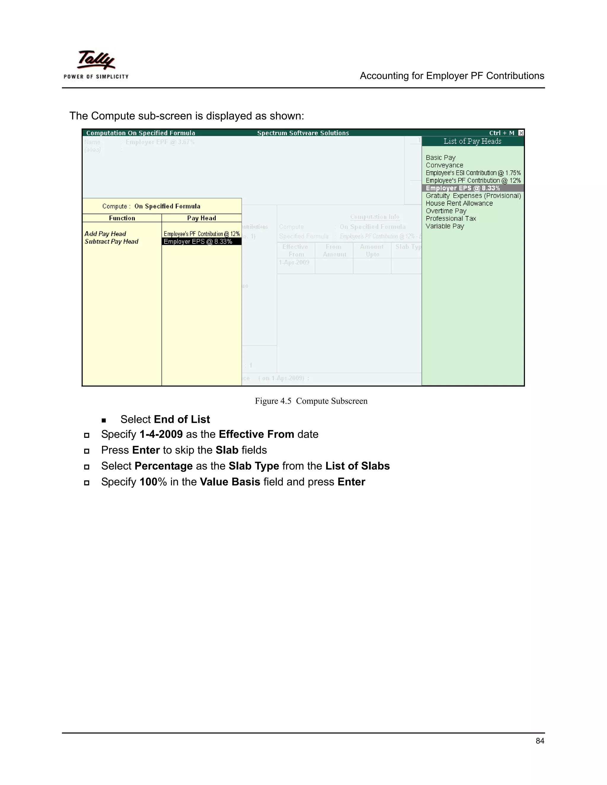 Accounting for Employer PF Contributions



The Compute sub-screen is displayed as shown:




                                    Figure 4.5 Compute Subscreen

          Select End of List
      Specify 1-4-2009 as the Effective From date
      Press Enter to skip the Slab fields
      Select Percentage as the Slab Type from the List of Slabs
      Specify 100% in the Value Basis field and press Enter




                                                                                                    84
 
