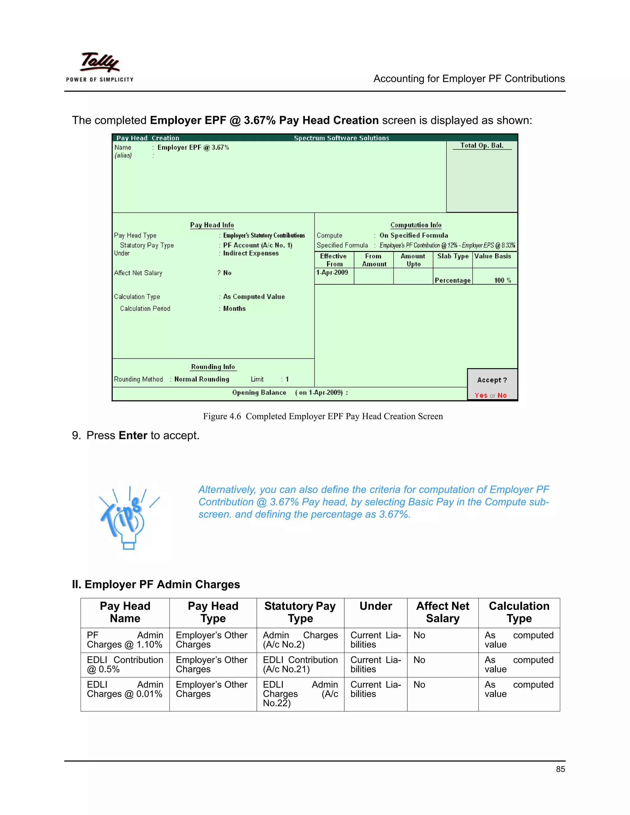 Accounting for Employer PF Contributions



The completed Employer EPF @ 3.67% Pay Head Creation screen is displayed as shown:




                            Figure 4.6 Completed Employer EPF Pay Head Creation Screen

9. Press Enter to accept.



                          Alternatively, you can also define the criteria for computation of Employer PF
                          Contribution @ 3.67% Pay head, by selecting Basic Pay in the Compute sub-
                          screen. and defining the percentage as 3.67%.




II. Employer PF Admin Charges
     Pay Head           Pay Head          Statutory Pay          Under         Affect Net    Calculation
      Name                Type                Type                              Salary          Type
  PF        Admin     Employer’s Other    Admin     Charges    Current Lia-   No            As    computed
  Charges @ 1.10%     Charges             (A/c No.2)           bilities                     value
  EDLI Contribution   Employer’s Other    EDLI Contribution    Current Lia-   No            As    computed
  @ 0.5%              Charges             (A/c No.21)          bilities                     value
  EDLI      Admin     Employer’s Other    EDLI        Admin    Current Lia-   No            As    computed
  Charges @ 0.01%     Charges             Charges       (A/c   bilities                     value
                                          No.22)




                                                                                                             85
 