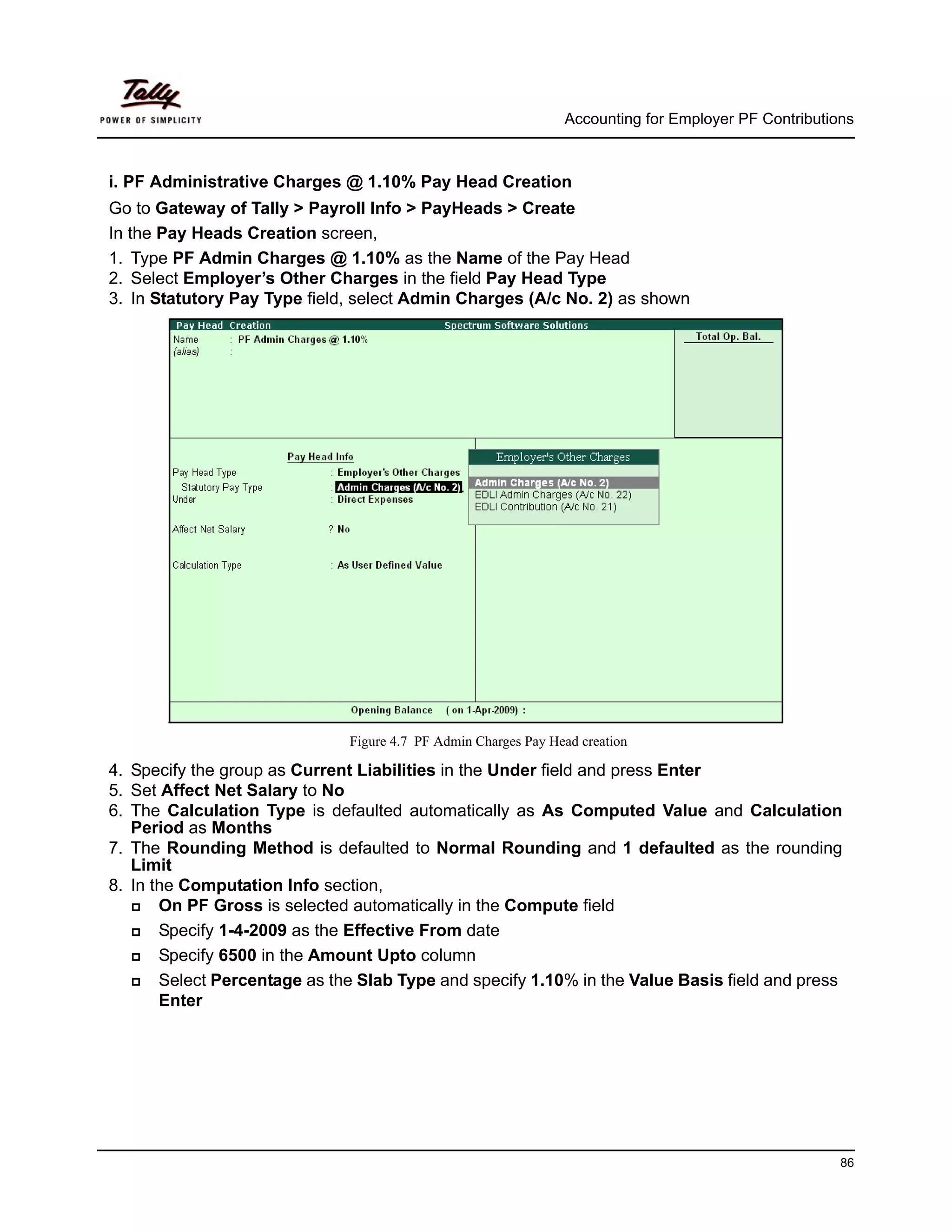 Accounting for Employer PF Contributions



i. PF Administrative Charges @ 1.10% Pay Head Creation
Go to Gateway of Tally > Payroll Info > PayHeads > Create
In the Pay Heads Creation screen,
1. Type PF Admin Charges @ 1.10% as the Name of the Pay Head
2. Select Employer’s Other Charges in the field Pay Head Type
3. In Statutory Pay Type field, select Admin Charges (A/c No. 2) as shown




                              Figure 4.7 PF Admin Charges Pay Head creation

4. Specify the group as Current Liabilities in the Under field and press Enter
5. Set Affect Net Salary to No
6. The Calculation Type is defaulted automatically as As Computed Value and Calculation
   Period as Months
7. The Rounding Method is defaulted to Normal Rounding and 1 defaulted as the rounding
   Limit
8. In the Computation Info section,
       On PF Gross is selected automatically in the Compute field
       Specify 1-4-2009 as the Effective From date
       Specify 6500 in the Amount Upto column
       Select Percentage as the Slab Type and specify 1.10% in the Value Basis field and press
       Enter




                                                                                                      86
 