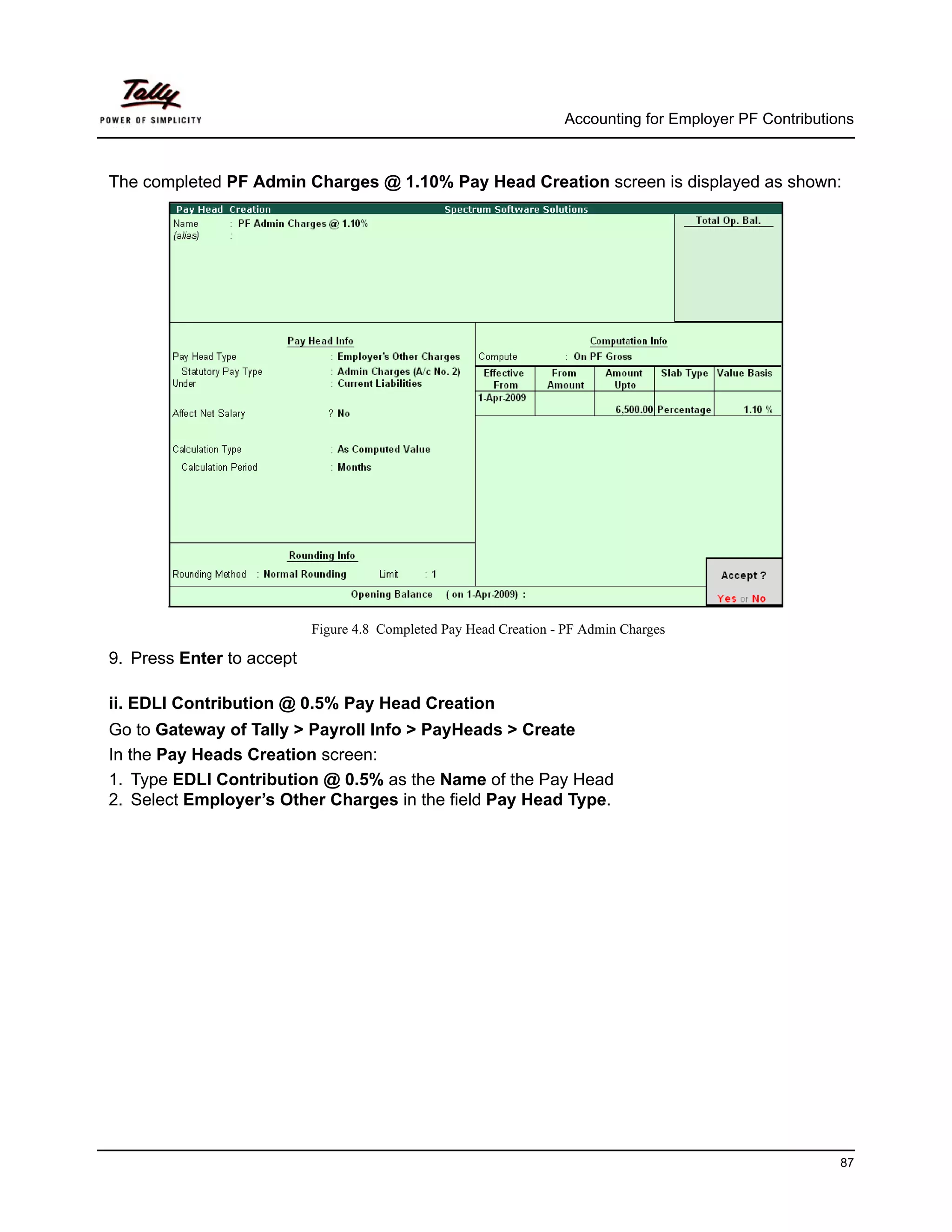 Accounting for Employer PF Contributions



The completed PF Admin Charges @ 1.10% Pay Head Creation screen is displayed as shown:




                           Figure 4.8 Completed Pay Head Creation - PF Admin Charges

9. Press Enter to accept

ii. EDLI Contribution @ 0.5% Pay Head Creation
Go to Gateway of Tally > Payroll Info > PayHeads > Create
In the Pay Heads Creation screen:
1. Type EDLI Contribution @ 0.5% as the Name of the Pay Head
2. Select Employer’s Other Charges in the field Pay Head Type.




                                                                                                         87
 