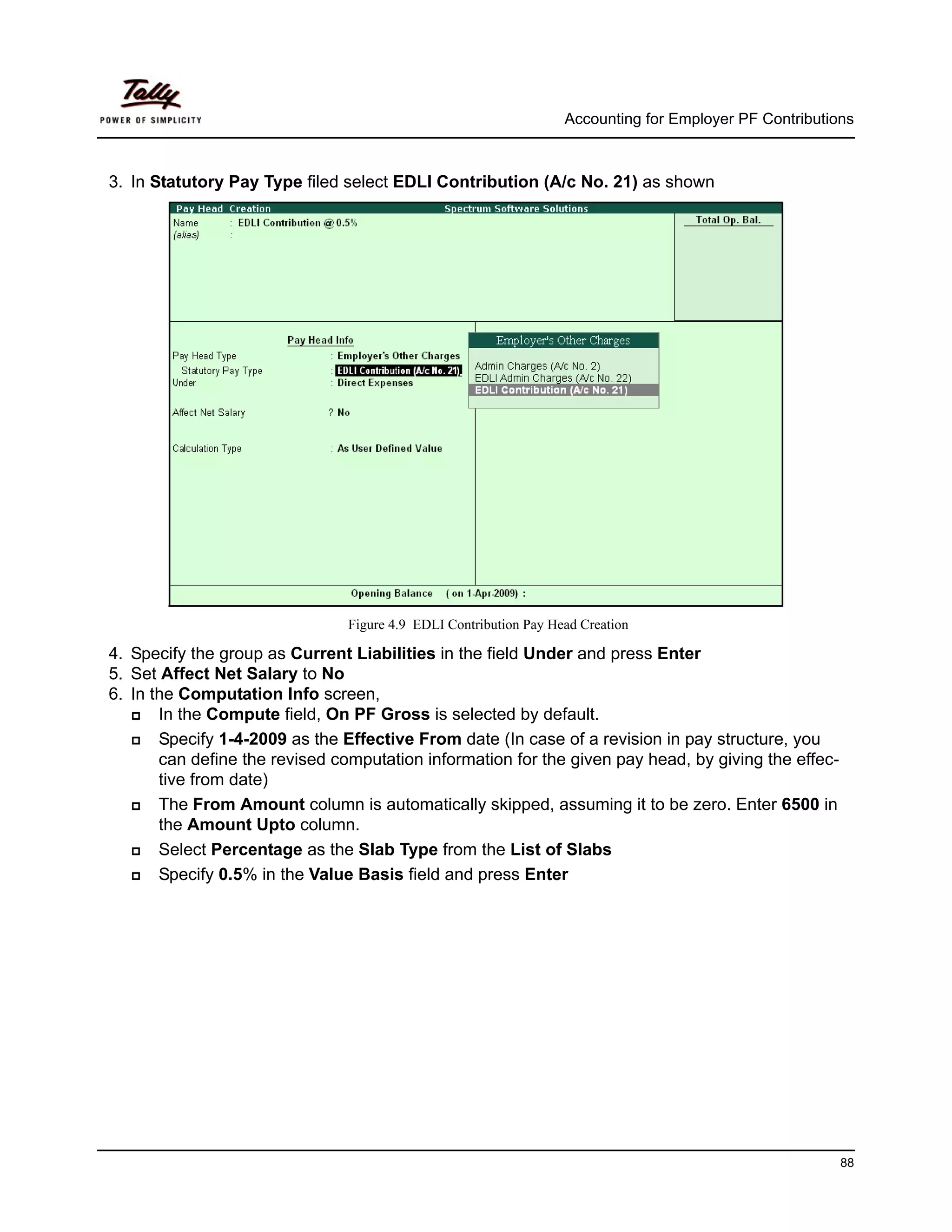 Accounting for Employer PF Contributions



3. In Statutory Pay Type filed select EDLI Contribution (A/c No. 21) as shown




                                Figure 4.9 EDLI Contribution Pay Head Creation

4. Specify the group as Current Liabilities in the field Under and press Enter
5. Set Affect Net Salary to No
6. In the Computation Info screen,
       In the Compute field, On PF Gross is selected by default.
       Specify 1-4-2009 as the Effective From date (In case of a revision in pay structure, you
       can define the revised computation information for the given pay head, by giving the effec-
       tive from date)
       The From Amount column is automatically skipped, assuming it to be zero. Enter 6500 in
       the Amount Upto column.
       Select Percentage as the Slab Type from the List of Slabs
       Specify 0.5% in the Value Basis field and press Enter




                                                                                                         88
 