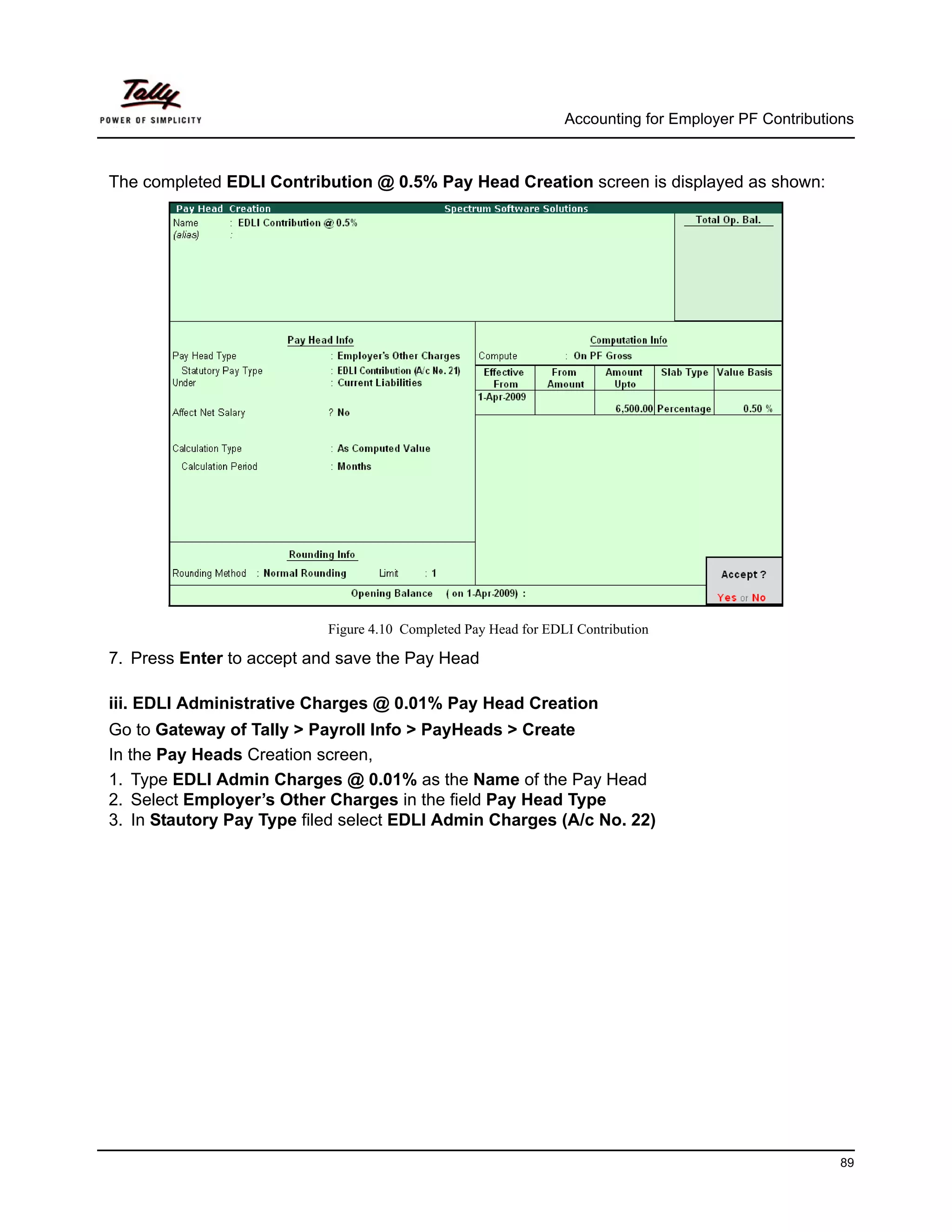 Accounting for Employer PF Contributions



The completed EDLI Contribution @ 0.5% Pay Head Creation screen is displayed as shown:




                           Figure 4.10 Completed Pay Head for EDLI Contribution

7. Press Enter to accept and save the Pay Head

iii. EDLI Administrative Charges @ 0.01% Pay Head Creation
Go to Gateway of Tally > Payroll Info > PayHeads > Create
In the Pay Heads Creation screen,
1. Type EDLI Admin Charges @ 0.01% as the Name of the Pay Head
2. Select Employer’s Other Charges in the field Pay Head Type
3. In Stautory Pay Type filed select EDLI Admin Charges (A/c No. 22)




                                                                                                       89
 