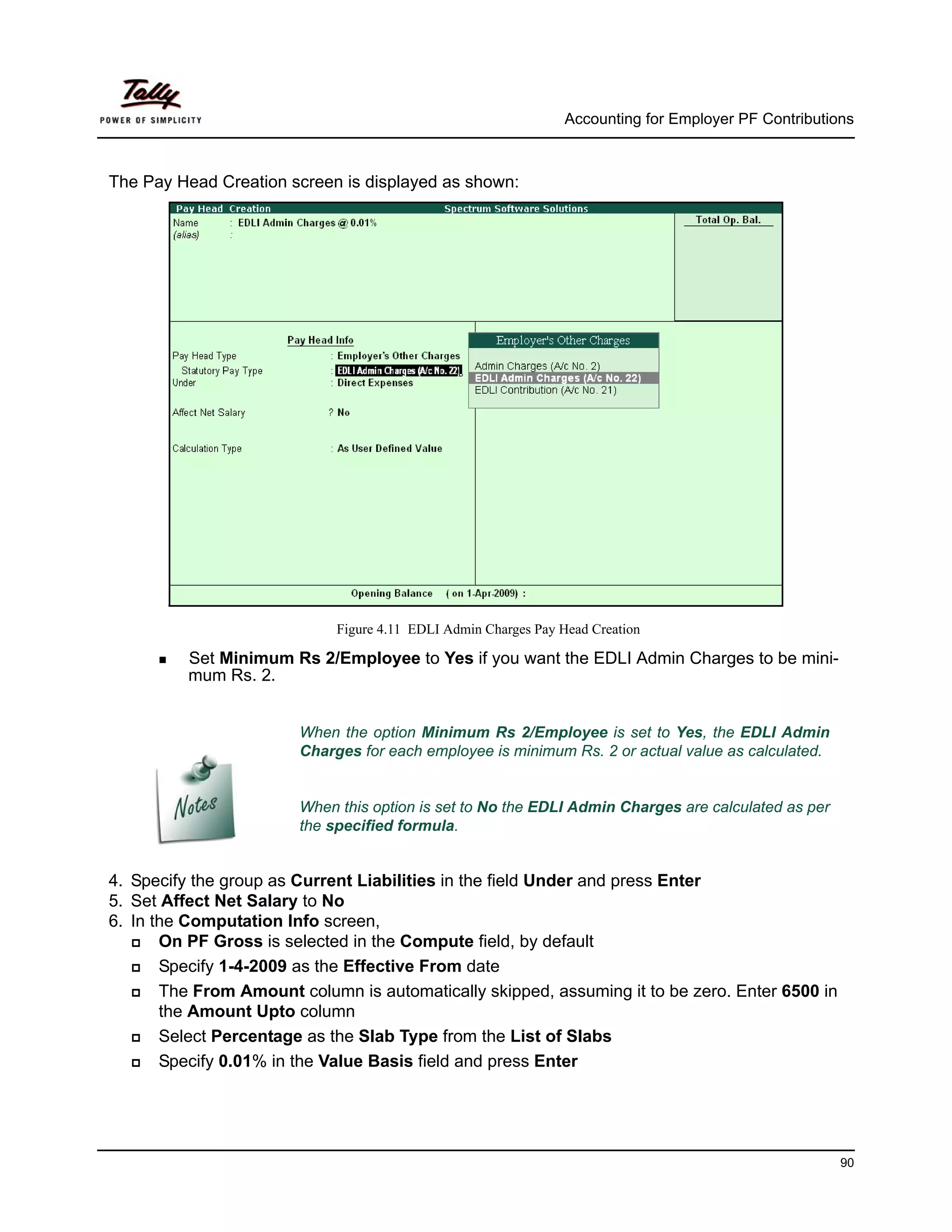Accounting for Employer PF Contributions



The Pay Head Creation screen is displayed as shown:




                             Figure 4.11 EDLI Admin Charges Pay Head Creation

          Set Minimum Rs 2/Employee to Yes if you want the EDLI Admin Charges to be mini-
          mum Rs. 2.


                        When the option Minimum Rs 2/Employee is set to Yes, the EDLI Admin
                        Charges for each employee is minimum Rs. 2 or actual value as calculated.


                        When this option is set to No the EDLI Admin Charges are calculated as per
                        the specified formula.


4. Specify the group as Current Liabilities in the field Under and press Enter
5. Set Affect Net Salary to No
6. In the Computation Info screen,
       On PF Gross is selected in the Compute field, by default
       Specify 1-4-2009 as the Effective From date
       The From Amount column is automatically skipped, assuming it to be zero. Enter 6500 in
       the Amount Upto column
       Select Percentage as the Slab Type from the List of Slabs
       Specify 0.01% in the Value Basis field and press Enter




                                                                                                       90
 
