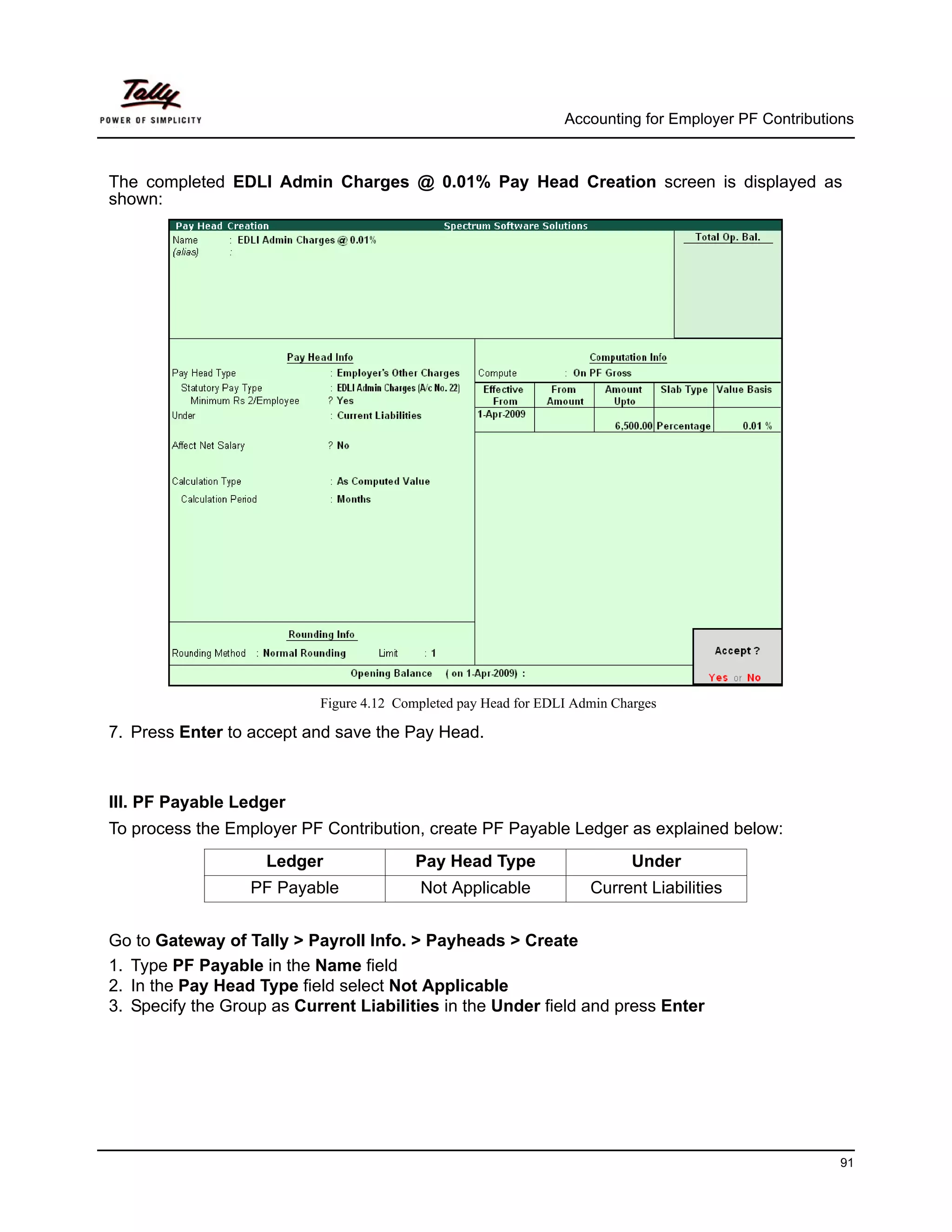 Accounting for Employer PF Contributions



The completed EDLI Admin Charges @ 0.01% Pay Head Creation screen is displayed as
shown:




                           Figure 4.12 Completed pay Head for EDLI Admin Charges

7. Press Enter to accept and save the Pay Head.



III. PF Payable Ledger
To process the Employer PF Contribution, create PF Payable Ledger as explained below:
                    Ledger               Pay Head Type                      Under
                  PF Payable              Not Applicable             Current Liabilities


Go to Gateway of Tally > Payroll Info. > Payheads > Create
1. Type PF Payable in the Name field
2. In the Pay Head Type field select Not Applicable
3. Specify the Group as Current Liabilities in the Under field and press Enter




                                                                                                       91
 