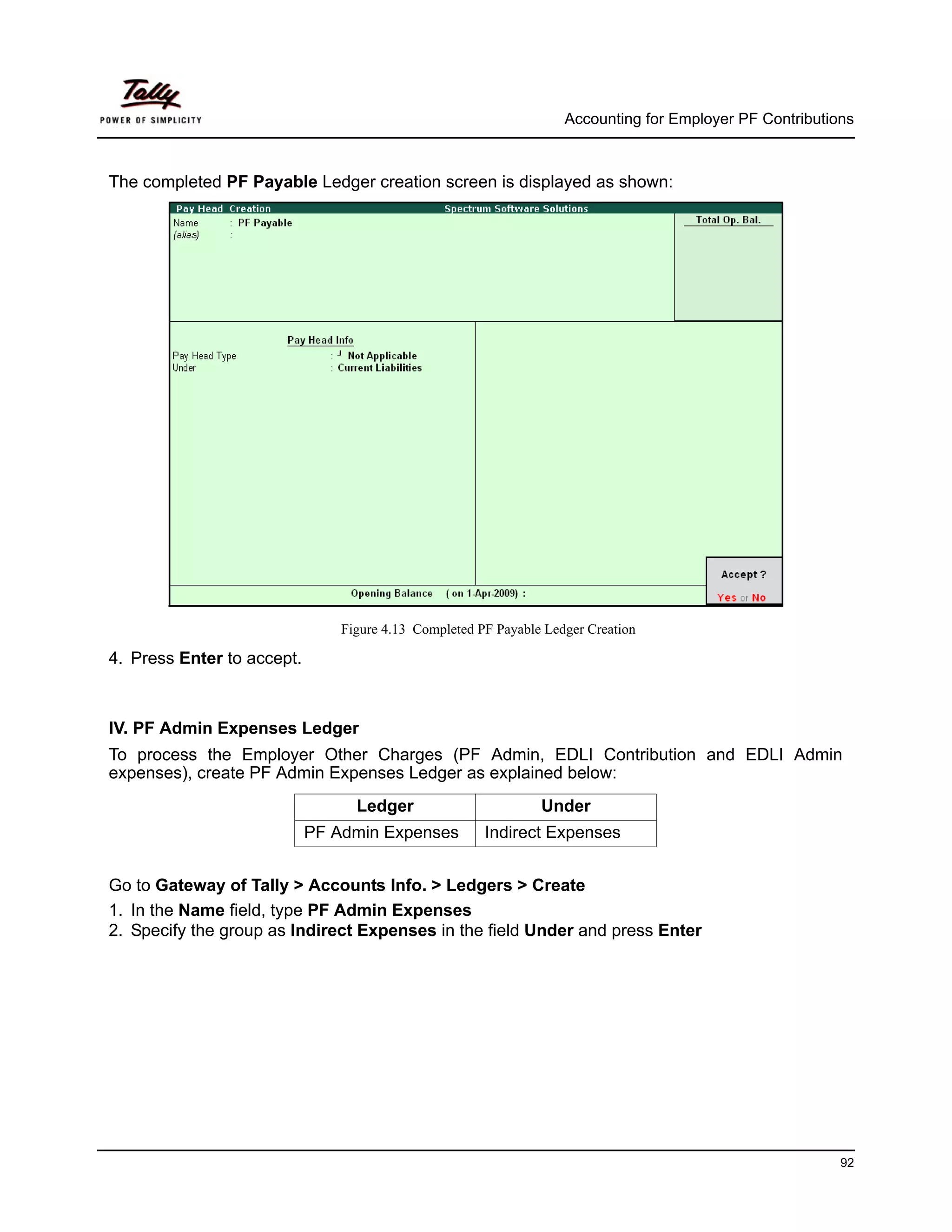 Accounting for Employer PF Contributions



The completed PF Payable Ledger creation screen is displayed as shown:




                                Figure 4.13 Completed PF Payable Ledger Creation

4. Press Enter to accept.



IV. PF Admin Expenses Ledger
To process the Employer Other Charges (PF Admin, EDLI Contribution and EDLI Admin
expenses), create PF Admin Expenses Ledger as explained below:
                                  Ledger                        Under
                            PF Admin Expenses          Indirect Expenses


Go to Gateway of Tally > Accounts Info. > Ledgers > Create
1. In the Name field, type PF Admin Expenses
2. Specify the group as Indirect Expenses in the field Under and press Enter




                                                                                                          92
 