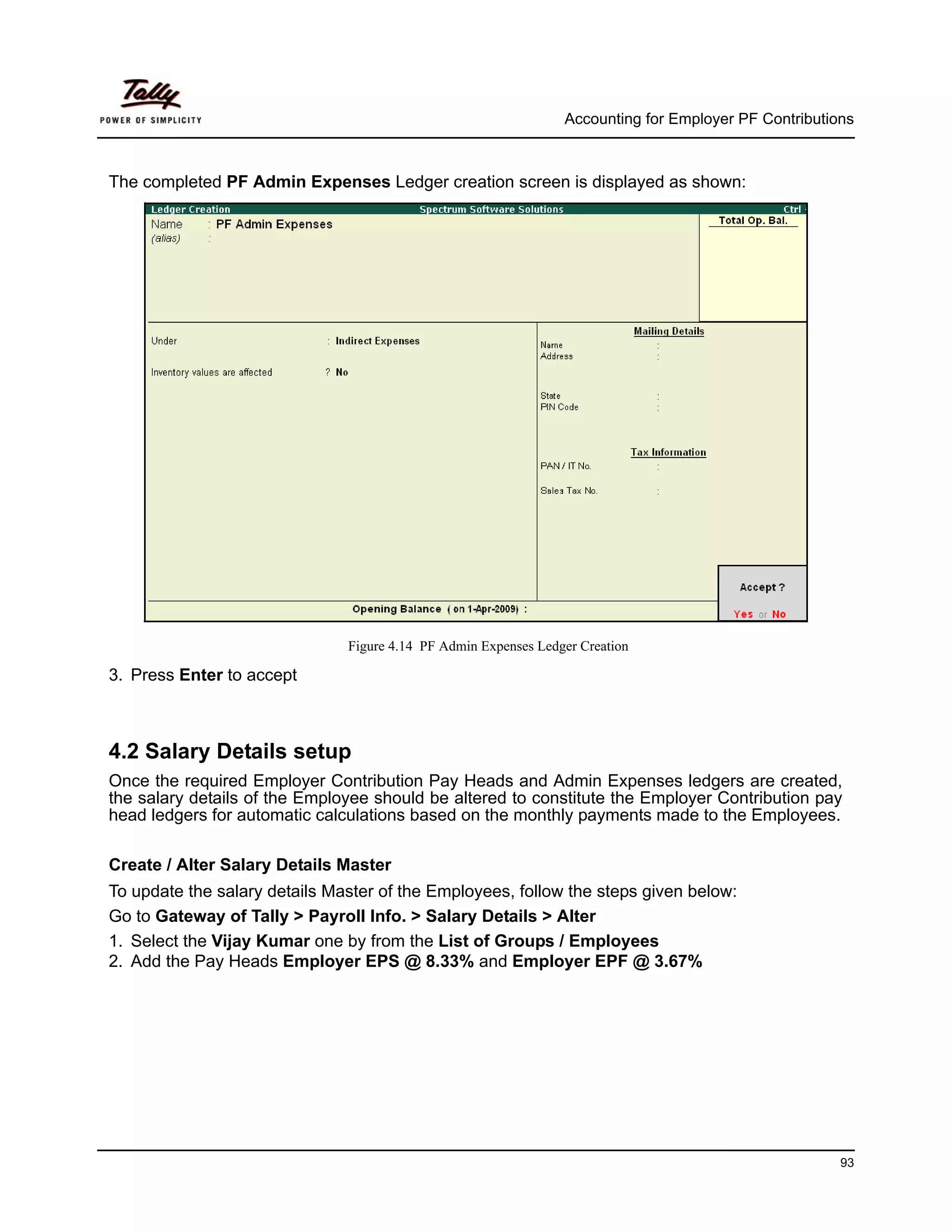 Accounting for Employer PF Contributions



The completed PF Admin Expenses Ledger creation screen is displayed as shown:




                               Figure 4.14 PF Admin Expenses Ledger Creation

3. Press Enter to accept



4.2 Salary Details setup
Once the required Employer Contribution Pay Heads and Admin Expenses ledgers are created,
the salary details of the Employee should be altered to constitute the Employer Contribution pay
head ledgers for automatic calculations based on the monthly payments made to the Employees.

Create / Alter Salary Details Master
To update the salary details Master of the Employees, follow the steps given below:
Go to Gateway of Tally > Payroll Info. > Salary Details > Alter
1. Select the Vijay Kumar one by from the List of Groups / Employees
2. Add the Pay Heads Employer EPS @ 8.33% and Employer EPF @ 3.67%




                                                                                                       93
 