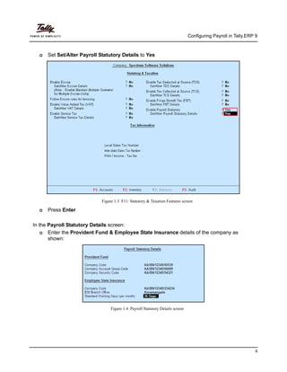 Configuring Payroll in Tally.ERP 9
6
Set Set/Alter Payroll Statutory Details to Yes
Figure 1.3 F11: Statutory & Taxation Features screen
Press Enter
In the Payroll Statutory Details screen:
Enter the Provident Fund & Employee State Insurance details of the company as
shown:
Figure 1.4 Payroll Statutory Details screen
 
