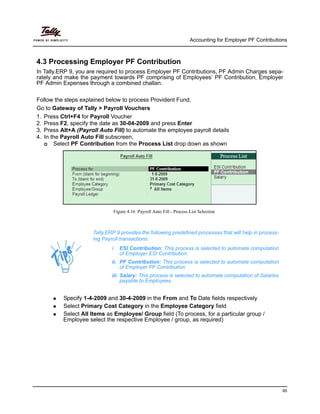 Accounting for Employer PF Contributions
95
4.3 Processing Employer PF Contribution
In Tally.ERP 9, you are required to process Employer PF Contributions, PF Admin Charges sepa-
rately and make the payment towards PF comprising of Employees’ PF Contribution, Employer
PF Admin Expenses through a combined challan.
Follow the steps explained below to process Provident Fund.
Go to Gateway of Tally > Payroll Vouchers
1. Press Ctrl+F4 for Payroll Voucher
2. Press F2, specify the date as 30-04-2009 and press Enter
3. Press Alt+A (Payroll Auto Fill) to automate the employee payroll details
4. In the Payroll Auto Fill subscreen,
Select PF Contribution from the Process List drop down as shown
Figure 4.16 Payroll Auto Fill - Process List Selection
Specify 1-4-2009 and 30-4-2009 in the From and To Date fields respectively
Select Primary Cost Category in the Employee Category field
Select All Items as Employee/ Group field (To process, for a particular group /
Employee select the respective Employee / group, as required)
Tally.ERP 9 provides the following predefined processes that will help in process-
ing Payroll transactions:
i. ESI Contribution: This process is selected to automate computation
of Employer ESI Contribution.
ii. PF Contribution: This process is selected to automate computation
of Employer PF Contribution
iii. Salary: This process is selected to automate computation of Salaries
payable to Employees.
 
