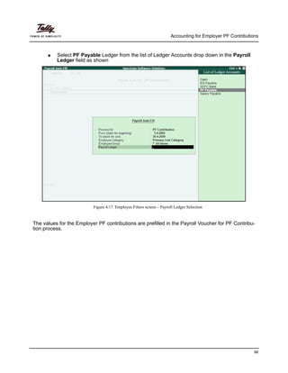 Accounting for Employer PF Contributions
96
Select PF Payable Ledger from the list of Ledger Accounts drop down in the Payroll
Ledger field as shown
Figure 4.17 Employee Filters screen – Payroll Ledger Selection
The values for the Employer PF contributions are prefilled in the Payroll Voucher for PF Contribu-
tion process.
 