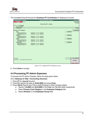 Accounting for Employer PF Contributions
98
The completed Payroll Voucher for Employer PF Contribution is displayed as shown:
Figure 4.19 Completed PF Contribution screen
6. Press Enter to accept.
4.4 Processing PF Admin Expenses
To process the PF Admin Charges, follow the steps given below:
Go to Gateway of Tally > Accounting Vouchers
1. Press F7 for Journal Voucher
2. Press F2, specify the date as 30-04-2009 and press Enter
3. Press Alt+A (Payroll Auto Fill) to prefill Employer’s Other Charges details
Specify 1-4-2009 and 30-4-2009 in the From and To Date fields respectively
Select Primary Cost Category in the Employee Category field
Select All Items in the Employee/ Group field
 