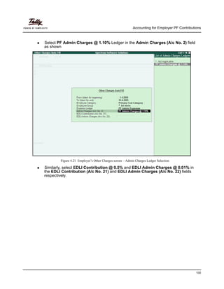 Accounting for Employer PF Contributions
100
Select PF Admin Charges @ 1.10% Ledger in the Admin Charges (A/c No. 2) field
as shown
Figure 4.21 Employer’s Other Charges screen – Admin Charges Ledger Selection
Similarly, select EDLI Contribution @ 0.5% and EDLI Admin Charges @ 0.01% in
the EDLI Contribution (A/c No. 21) and EDLI Admin Charges (A/c No. 22) fields
respectively.
 