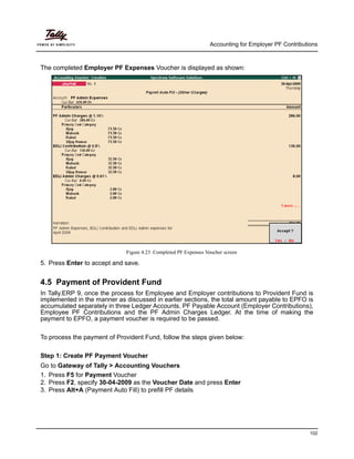 Accounting for Employer PF Contributions
102
The completed Employer PF Expenses Voucher is displayed as shown:
Figure 4.23 Completed PF Expenses Voucher screen
5. Press Enter to accept and save.
4.5 Payment of Provident Fund
In Tally.ERP 9, once the process for Employee and Employer contributions to Provident Fund is
implemented in the manner as discussed in earlier sections, the total amount payable to EPFO is
accumulated separately in three Ledger Accounts, PF Payable Account (Employer Contributions),
Employee PF Contributions and the PF Admin Charges Ledger. At the time of making the
payment to EPFO, a payment voucher is required to be passed.
To process the payment of Provident Fund, follow the steps given below:
Step 1: Create PF Payment Voucher
Go to Gateway of Tally > Accounting Vouchers
1. Press F5 for Payment Voucher
2. Press F2, specify 30-04-2009 as the Voucher Date and press Enter
3. Press Alt+A (Payment Auto Fill) to prefill PF details
 