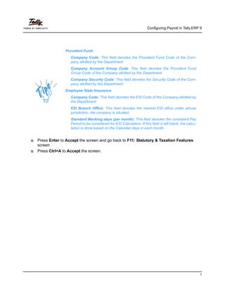 Configuring Payroll in Tally.ERP 9
7
Press Enter to Accept the screen and go back to F11: Statutory & Taxation Features
screen
Press Ctrl+A to Accept the screen.
Provident Fund
Company Code: This field denotes the Provident Fund Code of the Com-
pany allotted by the Department.
Company Account Group Code: This field denotes the Provident Fund
Group Code of the Company allotted by the Department.
Company Security Code: This field denotes the Security Code of the Com-
pany allotted by the Department.
Employee State Insurance
Company Code: This field denotes the ESI Code of the Company allotted by
the Department.
ESI Branch Office: This field denotes the nearest ESI office under whose
jurisdiction, the company is situated.
Standard Working days (per month): This field denotes the consistent Pay
Period to be considered for ESI Calculation. If this field is left blank, the calcu-
lation is done based on the Calendar days in each month.
 