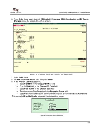 Accounting for Employer PF Contributions
106
6. Press Enter thrice again, to prefill EDLI Admin Expenses, EDLI Contribution and PF Admin
Charges during the selected month as shown:
Figure 4.28 PF Payment Voucher with Employer Other charges details
7. Press Enter twice
8. Set Yes in Provide Details field and press Enter
9. In the Provide Details subscreen,
Specify 245547 in the Cheque/ DD No. field
Specify 30-4-2009 in the Cheque/DD Date field
Specify 30-4-2009 in the Challan Date field
Type the name of the Depositor in the Depositor Name field
Specify the name of the Bank on which the Cheque is drawn in the Bank Name field
The completed Provide Details subscreen is displayed as shown:
Figure 4.29 Payment details subscreen
 