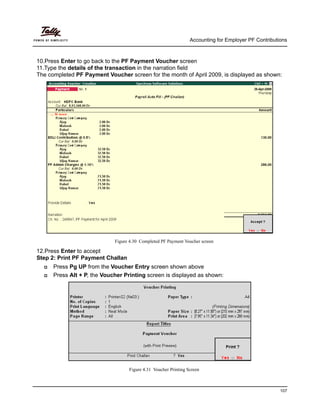 Accounting for Employer PF Contributions
107
10.Press Enter to go back to the PF Payment Voucher screen
11.Type the details of the transaction in the narration field
The completed PF Payment Voucher screen for the month of April 2009, is displayed as shown:
Figure 4.30 Completed PF Payment Voucher screen
12.Press Enter to accept
Step 2: Print PF Payment Challan
Press Pg UP from the Voucher Entry screen shown above
Press Alt + P, the Voucher Printing screen is displayed as shown:
Figure 4.31 Voucher Printing Screen
 