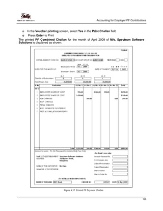 Accounting for Employer PF Contributions
108
In the Voucher printing screen, select Yes in the Print Challan field
Press Enter to Print
The printed PF Combined Challan for the month of April 2009 of M/s. Spectrum Software
Solutions is displayed as shown:
Figure 4.32 Printed PF Payment Challan
 