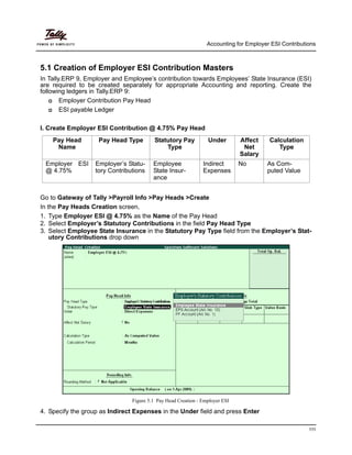 Accounting for Employer ESI Contributions
111
5.1 Creation of Employer ESI Contribution Masters
In Tally.ERP 9, Employer and Employee’s contribution towards Employees’ State Insurance (ESI)
are required to be created separately for appropriate Accounting and reporting. Create the
following ledgers in Tally.ERP 9:
Employer Contribution Pay Head
ESI payable Ledger
I. Create Employer ESI Contribution @ 4.75% Pay Head
Pay Head
Name
Pay Head Type Statutory Pay
Type
Under Affect
Net
Salary
Calculation
Type
Employer ESI
@ 4.75%
Employer’s Statu-
tory Contributions
Employee
State Insur-
ance
Indirect
Expenses
No As Com-
puted Value
Go to Gateway of Tally >Payroll Info >Pay Heads >Create
In the Pay Heads Creation screen,
1. Type Employer ESI @ 4.75% as the Name of the Pay Head
2. Select Employer’s Statutory Contributions in the field Pay Head Type
3. Select Employee State Insurance in the Statutory Pay Type field from the Employer’s Stat-
utory Contributions drop down
Figure 5.1 Pay Head Creation - Employer ESI
4. Specify the group as Indirect Expenses in the Under field and press Enter
 