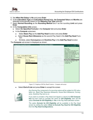 Accounting for Employer ESI Contributions
112
5. Set Affect Net Salary to No and press Enter
6. In the Calculation Type and Calculation Period fields, As Computed Value and Months are
defaulted automatically based on the Statutory Pay Type selected.
7. Select Normal Rounding as the Rounding Method and 1 as the rounding Limit and press
Enter
8. In the Computation Info screen,
Select On Specified Formula in the Compute field and press Enter
In the Compute subscreen,
Select Basic Pay as the Add Pay Head function and press Enter
Select House Rent Allowance as the second Pay Head in the Add Pay Head Func-
tion
Similarly, select Conveyance and Overtime Pay in the Add Pay Head function
The Compute sub-screen is displayed as shown:
Figure 5.2 Employer ESI Pay Head Creation – Compute sub-screen
Any Earning Pay component of a recurring nature will be subject to ESI calcu-
lation viz., Basic Pay, Dearness Allowance, House Rent Allowance, Convey-
ance, Overtime Pay and so on.
If you wish to consider a Pay Head (not regular in nature) for ESI Computa-
tion but don’t want to consider the same for ESI Eligibility, then set the
option Exclude for ESI Eligibility to Yes in the Pay Head alteration screen.
The option Exclude for ESI Eligibility will be available in the Pay Head
screen by setting the option Allow to Exclude Pay Head for ESI Eligibility
from the Pay Head Configurations.
Select End of List and press Enter to accept the screen
 