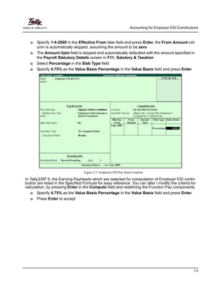 Accounting for Employer ESI Contributions
113
Specify 1-4-2009 in the Effective From date field and press Enter, the From Amount col-
umn is automatically skipped, assuming the amount to be zero
The Amount Upto field is skipped and automatically defaulted with the amount specified in
the Payroll Statutory Details screen in F11: Satutory & Taxation
Select Percentage in the Slab Type field
Specify 4.75% as the Value Basis Percentage in the Value Basis field and press Enter
Figure 5.3 Employer ESI Pay Head Creation
In Tally.ERP 9, the Earning Payheads which are selected for computation of Employer ESI contri-
bution are listed in the Specified Formula for easy reference. You can alter / modify the criteria for
calculation, by pressing Enter in the Compute field and redefining the Function Pay components.
Specify 4.75% as the Value Basis Percentage in the Value Basis field and press Enter
Press Enter to accept
 