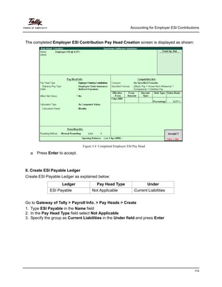 Accounting for Employer ESI Contributions
114
The completed Employer ESI Contribution Pay Head Creation screen is displayed as shown:
Figure 5.4 Completed Employer ESI Pay Head
Press Enter to accept.
II. Create ESI Payable Ledger
Create ESI Payable Ledger as explained below:
Go to Gateway of Tally > Payroll Info. > Pay Heads > Create
1. Type ESI Payable in the Name field
2. In the Pay Head Type field select Not Applicable
3. Specify the group as Current Liabilities in the Under field and press Enter
Ledger Pay Head Type Under
ESI Payable Not Applicable Current Liabilities
 