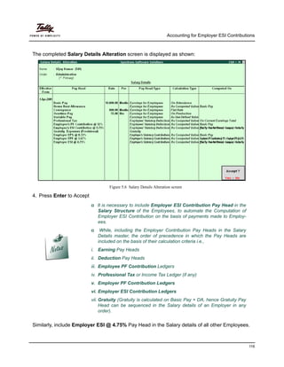 Accounting for Employer ESI Contributions
116
The completed Salary Details Alteration screen is displayed as shown:
Figure 5.6 Salary Details Alteration screen
4. Press Enter to Accept
It is necessary to include Employer ESI Contribution Pay Head in the
Salary Structure of the Employees, to automate the Computation of
Employer ESI Contribution on the basis of payments made to Employ-
ees.
While, including the Employer Contribution Pay Heads in the Salary
Details master, the order of precedence in which the Pay Heads are
included on the basis of their calculation criteria i.e.,
i. Earning Pay Heads
ii. Deduction Pay Heads
iii. Employee PF Contribution Ledgers
iv. Professional Tax or Income Tax Ledger (if any)
v. Employer PF Contribution Ledgers
vi. Employer ESI Contribution Ledgers
vii. Gratuity (Gratuity is calculated on Basic Pay + DA, hence Gratuity Pay
Head can be sequenced in the Salary details of an Employer in any
order).
Similarly, include Employer ESI @ 4.75% Pay Head in the Salary details of all other Employees.
 