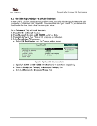 Accounting for Employer ESI Contributions
117
5.3 Processing Employer ESI Contribution
In Tally.ERP 9, you can process Employer ESI Contributions and make the payment towards ESI
comprising of Employees’ and Employer’s ESI Contribution through a challan. To process the ESI
Contribution for June 2009, follow the steps given below:
Go to Gateway of Tally > Payroll Vouchers
1. Press Ctrl+F4 for Payroll Voucher
2. Press F2, specify the date as 30-06-2009 and press Enter
3. Press Alt+A (Payroll Auto Fill) to prefill employee payroll details
4. In the Payroll Auto Fill subscreen,
Select ESI Contribution from the Process List as shown:
Figure 5.7 Payroll Autofill - ESI process selection
Specify 1-6-2009 and 30-6-2009 in the From and To Date fields respectively
Select Primary Cost Category as Employee Category field
Select All Items in the Employee/ Group field
 