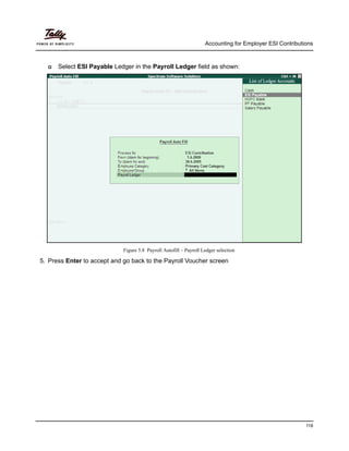 Accounting for Employer ESI Contributions
118
Select ESI Payable Ledger in the Payroll Ledger field as shown:
Figure 5.8 Payroll Autofill – Payroll Ledger selection
5. Press Enter to accept and go back to the Payroll Voucher screen
 