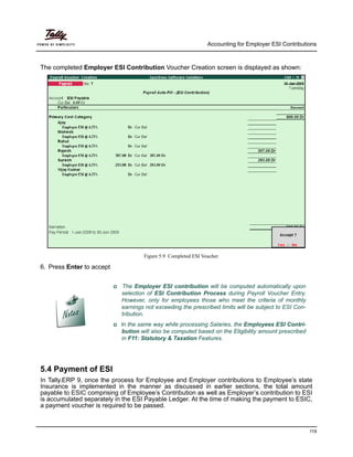 Accounting for Employer ESI Contributions
119
The completed Employer ESI Contribution Voucher Creation screen is displayed as shown:
Figure 5.9 Completed ESI Voucher
6. Press Enter to accept
5.4 Payment of ESI
In Tally.ERP 9, once the process for Employee and Employer contributions to Employee’s state
Insurance is implemented in the manner as discussed in earlier sections, the total amount
payable to ESIC comprising of Employee’s Contribution as well as Employer’s contribution to ESI
is accumulated separately in the ESI Payable Ledger. At the time of making the payment to ESIC,
a payment voucher is required to be passed.
The Employer ESI contribution will be computed automatically upon
selection of ESI Contribution Process during Payroll Voucher Entry.
However, only for employees those who meet the criteria of monthly
earnings not exceeding the prescribed limits will be subject to ESI Con-
tribution.
In the same way while processing Salaries, the Employees ESI Contri-
bution will also be computed based on the Eligibility amount prescribed
in F11: Statutory & Taxation Features.
 
