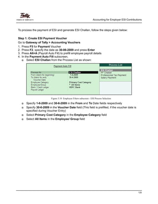 Accounting for Employer ESI Contributions
120
To process the payment of ESI and generate ESI Challan, follow the steps given below:
Step 1: Create ESI Payment Voucher
Go to Gateway of Tally > Accounting Vouchers
1. Press F5 for Payment Voucher
2. Press F2, specify the date as 30-06-2009 and press Enter
3. Press Alt+A (Payroll Auto Fill) to prefill employee payroll details
4. In the Payment Auto Fill subscreen,
Select ESI Challan from the Process List as shown:
Figure 5.10 Employee Filters subscreen - ESI Process Selection
Specify 1-6-2009 and 30-6-2009 in the From and To Date fields respectively
Specify 30-6-2009 in the Voucher Date field (This field is prefilled, if the voucher date is
specified during Voucher Entry)
Select Primary Cost Category in the Employee Category field
Select All Items in the Employee/ Group field
 